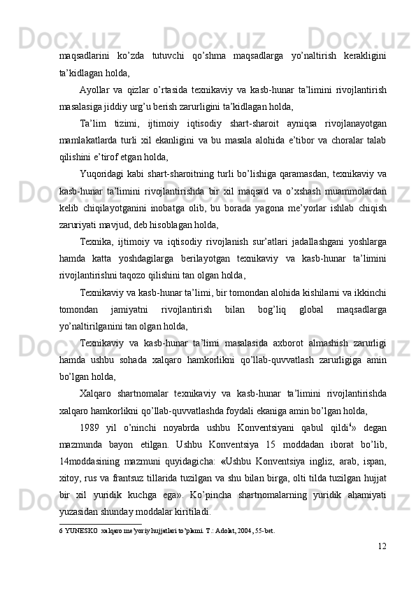 maqsadlarini   ko’zda   tutuvchi   qo’shma   maqsadlarga   yo’naltirish   kerakligini
ta’kidlagan holda, 
Ayollar   va   qizlar   o’rtasida   texnikaviy   va   kasb-hunar   ta’limini   rivojlantirish
masalasiga jiddiy urg’u berish zarurligini ta’kidlagan holda, 
Ta’lim   tizimi,   ijtimoiy   iqtisodiy   shart-sharoit   ayniqsa   rivojlanayotgan
mamlakatlarda   turli   xil   ekanligini   va   bu   masala   alohida   e’tibor   va   choralar   talab
qilishini e’tirof etgan holda, 
Yuqoridagi  kabi   shart-sharoitning  turli   bo’lishiga   qaramasdan,  texnikaviy  va
kasb-hunar   ta’limini   rivojlantirishda   bir   xil   maqsad   va   o’xshash   muammolardan
kelib   chiqilayotganini   inobatga   olib,   bu   borada   yagona   me’yorlar   ishlab   chiqish
zaruriyati mavjud, deb hisoblagan holda, 
Texnika,   ijtimoiy   va   iqtisodiy   rivojlanish   sur’atlari   jadallashgani   yoshlarga
hamda   katta   yoshdagilarga   berilayotgan   texnikaviy   va   kasb-hunar   ta’limini
rivojlantirishni taqozo qilishini tan olgan holda, 
Texnikaviy va kasb-hunar ta’limi, bir tomondan alohida kishilarni va ikkinchi
tomondan   jamiyatni   rivojlantirish   bilan   bog’liq   global   maqsadlarga
yo’naltirilganini tan olgan holda, 
Texnikaviy   va   kasb-hunar   ta’limi   masalasida   axborot   almashish   zarurligi
hamda   ushbu   sohada   xalqaro   hamkorlikni   qo’llab-quvvatlash   zarurligiga   amin
bo’lgan holda, 
Xalqaro   shartnomalar   texnikaviy   va   kasb-hunar   ta’limini   rivojlantirishda
xalqaro hamkorlikni qo’llab-quvvatlashda foydali ekaniga amin bo’lgan holda, 
1989   yil   o’ninchi   noyabrda   ushbu   Konventsiyani   qabul   qildi 6
»   degan
mazmunda   bayon   etilgan.   Ushbu   Konventsiya   15   moddadan   iborat   bo’lib,
14moddasining   mazmuni   quyidagicha:   « Ushbu   Konventsiya   ingliz,   arab,   ispan,
xitoy, rus va frantsuz tillarida tuzilgan va shu bilan birga, olti tilda tuzilgan hujjat
bir   xil   yuridik   kuchga   ega».   Ko’pincha   shartnomalarning   yuridik   ahamiyati
yuzasidan shunday moddalar kiritiladi. 
6  YUNESKO  xalqaro me’yoriy hujjatlari to’plami. T.: Adolat, 2004, 55-bet. 
12
  