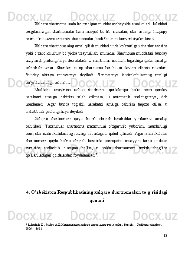Xalqaro shartnoma unda ko’rsatilgan muddat mobaynida amal qiladi. Muddati
belgilanmagan   shartnomalar   ham   mavjud   bo’lib,   masalan,   ular   sirasiga   huquqiy
rejim o’rnatuvchi umumiy shartnomalar, kodifikatsion konventsiyalar kiradi. 
Xalqaro shartnomaning amal qilish muddati unda ko’rsatilgan shartlar asosida
yoki o’zaro kelishuv bo’yicha uzaytirilishi mumkin. Shartnoma muddatini bunday
uzaytirish prolongatsiya deb ataladi. U shartnoma muddati tugashiga qadar amalga
oshirilishi   zarur.   Shundan   so’ng   shartnoma   harakatini   davom   ettirish   mumkin.
Bunday   aktsiya   renovatsiya   deyiladi.   Renovatsiya   ishtirokchilarning   roziligi
bo’yicha amalga oshiriladi. 
Muddatni   uzaytirish   uchun   shartnoma   qoidalariga   ko’ra   hech   qanday
harakatni   amalga   oshirish   talab   etilmasa,   u   avtomatik   prolongatsiya,   deb
nomlanadi.   Agar   bunda   tegishli   harakatni   amalga   oshirish   taqozo   etilsa,   u
tashabbusli prolongatsiya deyiladi. 
Xalqaro   shartnomani   qayta   ko’rib   chiqish   tuzatishlar   yordamida   amalga
oshiriladi.   Tuzatishlar   shartnoma   mazmunini   o’zgartirib   yuborishi   mumkinligi
bois, ular ishtirokchilarning roziligi asosidagina qabul qilinadi. Agar ishtirokchilar
shartnomani   qayta   ko’rib   chiqish   borasida   boshqacha   muayyan   tartib-qoidalar
xususida   ahdlashib   olmagan   bo’lsa,   u   holda   shartnomani   tuzish   chog’ida
qo’llaniladigan qoidalardan foydalaniladi 7
. 
 
 
 
 
4.   O’zbekiston Respublikasining xalqaro shartnomalari to’g’risidagi
qonuni
7  Lukashuk I.I., Saidov A.X. Hozirigi zamon xalqaro huquqi nazariyasi asoslari: Darslik. – Toshkent: «Adolat», 
2006. – 166-b.  
13