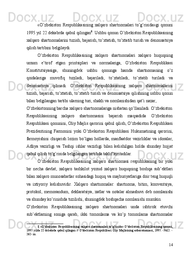 «O’zbekiston   Respublikasining   xalqaro   shartnomalari   to’g’risida»gi   qonuni
1995 yil 22 dekabrda qabul qilingan 8
. Ushbu qonun O’zbekiston Respublikasining
xalqaro shartnomalarini tuzish, bajarish, to’xtatish, to’xtatib turish va denonsatsiya
qilish tartibini belgilaydi. 
O’zbekiston   Respublikasining   xalqaro   shartnomalari   xalqaro   huquqning
umum   e’tirof   etgan   printsiplari   va   normalariga,   O’zbekiston   Respublikasi
Konstitutsiyasiga,   shuningdek   ushbu   qonunga   hamda   shartnomaning   o’z
qoidalariga   muvofiq   tuziladi,   bajariladi,   to’xtatiladi,   to’xtatib   turiladi   va
denonsatsiya   qilinadi.   O’zbekiston   Respublikasining   xalqaro   shartnomalarini
tuzish, bajarish, to’xtatish, to’xtatib turish va denonsatsiya qilishning ushbu qonun
bilan belgilangan tartibi ularning turi, shakli va nomlanishidan qat’i nazar, 
O’zbekistonning barcha xalqaro shartnomalariga nisbatan qo’llaniladi. O’zbekiston
Respublikasining  xalqaro  shartnomasini  bajarish  maqsadida  O’zbekiston 
Respublikasi qonunini, Oliy Majlis qarorini qabul qilish, O’zbekiston Respublikasi
Prezidentining   Farmonini   yoki   O’zbekiston   Respublikasi   Hukumatining   qarorini,
farmoyishini   chiqarish   lozim   bo’lgan   hollarda,  manfaatdor   vazirliklar   va   idoralar,
Adliya   vazirligi   va   Tashqi   ishlar   vazirligi   bilan   kelishilgan   holda   shunday   hujjat
qabul qilish to’g’risida belgilangan tartibda taklif kiritadilar. 
O’zbekiston   Respublikasining   xalqaro   shartnomasi   respublikaning   bir   yoki
bir   necha   davlat,   xalqaro   tashkilot   yoxud   xalqaro   huquqning   boshqa   sub’ektlari
bilan xalqaro munosabatlar sohasidagi huquq va majburiyatlariga doir teng huquqli
va   ixtiyoriy   kelishuvidir.   Xalqaro   shartnomalar:   shartnoma,   bitim,   konventsiya,
protokol,   memorandum,   deklaratsiya,   xatlar   va   notalar   almashuvi   deb   nomlanishi
va shunday ko’rinishda tuzilishi, shuningdek boshqacha nomlanishi mumkin. 
O’zbekiston   Respublikasining   xalqaro   shartnomalari   unda   ishtirok   etuvchi
sub’ektlarning   soniga   qarab,   ikki   tomonlama   va   ko’p   tomonlama   shartnomalar
8  «O’zbekiston Respublikasining xalqaro shartnomalari to’g’risida» O’zbekiston Respublikasining qonuni,
1995 yilda 22 dekabrda qabul qilingan // O’zbekiston Respublikasi Oliy Majlisining axborotnomasi, 1995. -№12. -
262- m. 
 
14