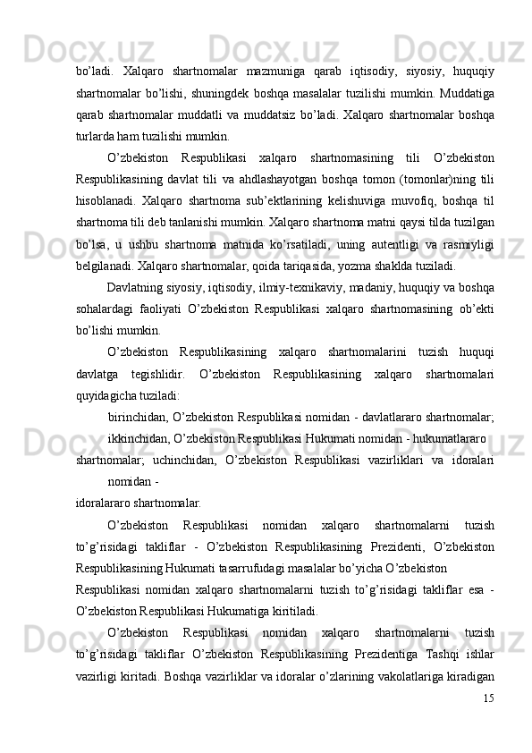 bo’ladi.   Xalqaro   shartnomalar   mazmuniga   qarab   iqtisodiy,   siyosiy,   huquqiy
shartnomalar   bo’lishi,   shuningdek   boshqa   masalalar   tuzilishi   mumkin.   Muddatiga
qarab   shartnomalar   muddatli   va   muddatsiz   bo’ladi.   Xalqaro   shartnomalar   boshqa
turlarda ham tuzilishi mumkin. 
O’zbekiston   Respublikasi   xalqaro   shartnomasining   tili   O’zbekiston
Respublikasining   davlat   tili   va   ahdlashayotgan   boshqa   tomon   (tomonlar)ning   tili
hisoblanadi.   Xalqaro   shartnoma   sub’ektlarining   kelishuviga   muvofiq,   boshqa   til
shartnoma tili deb tanlanishi mumkin. Xalqaro shartnoma matni qaysi tilda tuzilgan
bo’lsa,   u   ushbu   shartnoma   matnida   ko’rsatiladi,   uning   autentligi   va   rasmiyligi
belgilanadi. Xalqaro shartnomalar, qoida tariqasida, yozma shaklda tuziladi. 
Davlatning siyosiy, iqtisodiy, ilmiy-texnikaviy, madaniy, huquqiy va boshqa
sohalardagi   faoliyati   O’zbekiston   Respublikasi   xalqaro   shartnomasining   ob’ekti
bo’lishi mumkin. 
O’zbekiston   Respublikasining   xalqaro   shartnomalarini   tuzish   huquqi
davlatga   tegishlidir.   O’zbekiston   Respublikasining   xalqaro   shartnomalari
quyidagicha tuziladi: 
birinchidan, O’zbekiston Respublikasi nomidan - davlatlararo shartnomalar;
ikkinchidan, O’zbekiston Respublikasi Hukumati nomidan - hukumatlararo 
shartnomalar;   uchinchidan,   O’zbekiston   Respublikasi   vazirliklari   va   idoralari
nomidan - 
idoralararo shartnomalar. 
O’zbekiston   Respublikasi   nomidan   xalqaro   shartnomalarni   tuzish
to’g’risidagi   takliflar   -   O’zbekiston   Respublikasining   Prezidenti,   O’zbekiston
Respublikasining Hukumati tasarrufudagi masalalar bo’yicha O’zbekiston 
Respublikasi   nomidan   xalqaro   shartnomalarni   tuzish   to’g’risidagi   takliflar   esa   -
O’zbekiston Respublikasi Hukumatiga kiritiladi. 
O’zbekiston   Respublikasi   nomidan   xalqaro   shartnomalarni   tuzish
to’g’risidagi   takliflar   O’zbekiston   Respublikasining   Prezidentiga   Tashqi   ishlar
vazirligi kiritadi. Boshqa vazirliklar va idoralar o’zlarining vakolatlariga kiradigan
15
  