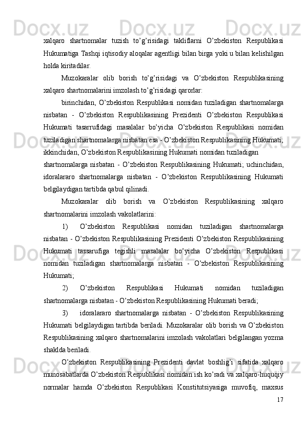 xalqaro   shartnomalar   tuzish   to’g’risidagi   takliflarni   O’zbekiston   Respublikasi
Hukumatiga Tashqi iqtisodiy aloqalar agentligi bilan birga yoki u bilan kelishilgan
holda kiritadilar. 
Muzokaralar   olib   borish   to’g’risidagi   va   O’zbekiston   Respublikasining
xalqaro shartnomalarini imzolash to’g’risidagi qarorlar: 
birinchidan,   O’zbekiston   Respublikasi   nomidan   tuziladigan   shartnomalarga
nisbatan   -   O’zbekiston   Respublikasining   Prezidenti   O’zbekiston   Respublikasi
Hukumati   tasarrufidagi   masalalar   bo’yicha   O’zbekiston   Respublikasi   nomidan
tuziladigan shartnomalarga nisbatan esa - O’zbekiston Respublikasining Hukumati;
ikkinchidan, O’zbekiston Respublikasining Hukumati nomidan tuziladigan 
shartnomalarga   nisbatan   -   O’zbekiston   Respublikasining   Hukumati;   uchinchidan,
idoralararo   shartnomalarga   nisbatan   -   O’zbekiston   Respublikasining   Hukumati
belgilaydigan tartibda qabul qilinadi. 
Muzokaralar   olib   borish   va   O’zbekiston   Respublikasining   xalqaro
shartnomalarini imzolash vakolatlarini: 
1) O’zbekiston   Respublikasi   nomidan   tuziladigan   shartnomalarga
nisbatan -  O’zbekiston Respublikasining  Prezidenti  O’zbekiston Respublikasining
Hukumati   tassarufiga   tegishli   masalalar   bo’yicha   O’zbekiston   Respublikasi
nomidan   tuziladigan   shartnomalarga   nisbatan   -   O’zbekiston   Respublikasining
Hukumati; 
2) O’zbekiston   Respublikasi   Hukumati   nomidan   tuziladigan
shartnomalarga nisbatan - O’zbekiston Respublikasining Hukumati beradi; 
3) idoralararo   shartnomalarga   nisbatan   -   O’zbekiston   Respublikasining
Hukumati belgilaydigan tartibda beriladi. Muzokaralar olib borish va O’zbekiston
Respublikasining xalqaro shartnomalarini imzolash vakolatlari belgilangan yozma
shaklda beriladi. 
O’zbekiston   Respublikasining   Prezidenti   davlat   boshlig’i   sifatida   xalqaro
munosabatlarda O’zbekiston Respublikasi nomidan ish ko’radi va xalqaro-huquqiy
normalar   hamda   O’zbekiston   Respublikasi   Konstitutsiyasiga   muvofiq,   maxsus
17
  