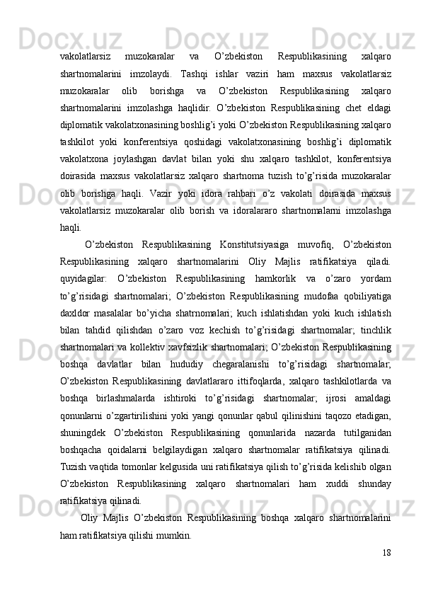 vakolatlarsiz   muzokaralar   va   O’zbekiston   Respublikasining   xalqaro
shartnomalarini   imzolaydi.   Tashqi   ishlar   vaziri   ham   maxsus   vakolatlarsiz
muzokaralar   olib   borishga   va   O’zbekiston   Respublikasining   xalqaro
shartnomalarini   imzolashga   haqlidir.   O’zbekiston   Respublikasining   chet   eldagi
diplomatik vakolatxonasining boshlig’i yoki O’zbekiston Respublikasining xalqaro
tashkilot   yoki   konferentsiya   qoshidagi   vakolatxonasining   boshlig’i   diplomatik
vakolatxona   joylashgan   davlat   bilan   yoki   shu   xalqaro   tashkilot,   konferentsiya
doirasida   maxsus   vakolatlarsiz   xalqaro   shartnoma   tuzish   to’g’risida   muzokaralar
olib   borishga   haqli.   Vazir   yoki   idora   rahbari   o’z   vakolati   doirasida   maxsus
vakolatlarsiz   muzokaralar   olib   borish   va   idoralararo   shartnomalarni   imzolashga
haqli. 
O’zbekiston   Respublikasining   Konstitutsiyasiga   muvofiq,   O’zbekiston
Respublikasining   xalqaro   shartnomalarini   Oliy   Majlis   ratifikatsiya   qiladi.
quyidagilar:   O’zbekiston   Respublikasining   hamkorlik   va   o’zaro   yordam
to’g’risidagi   shartnomalari;   O’zbekiston   Respublikasining   mudofaa   qobiliyatiga
daxldor   masalalar   bo’yicha   shatrnomalari;   kuch   ishlatishdan   yoki   kuch   ishlatish
bilan   tahdid   qilishdan   o’zaro   voz   kechish   to’g’risidagi   shartnomalar;   tinchlik
shartnomalari va kollektiv xavfsizlik shartnomalari; O’zbekiston Respublikasining
boshqa   davlatlar   bilan   hududiy   chegaralanishi   to’g’risidagi   shartnomalar;
O’zbekiston   Respublikasining   davlatlararo   ittifoqlarda,   xalqaro   tashkilotlarda   va
boshqa   birlashmalarda   ishtiroki   to’g’risidagi   shartnomalar;   ijrosi   amaldagi
qonunlarni  o’zgartirilishini  yoki  yangi  qonunlar  qabul  qilinishini  taqozo etadigan,
shuningdek   O’zbekiston   Respublikasining   qonunlarida   nazarda   tutilganidan
boshqacha   qoidalarni   belgilaydigan   xalqaro   shartnomalar   ratifikatsiya   qilinadi.
Tuzish vaqtida tomonlar kelgusida uni ratifikatsiya qilish to’g’risida kelishib olgan
O’zbekiston   Respublikasining   xalqaro   shartnomalari   ham   xuddi   shunday
ratifikatsiya qilinadi. 
Oliy   Majlis   O’zbekiston   Respublikasining   boshqa   xalqaro   shartnomalarini
ham ratifikatsiya qilishi mumkin. 
18
  