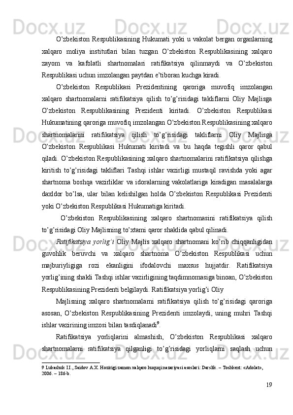 O’zbekiston   Respublikasining   Hukumati   yoki   u   vakolat   bergan   organlarning
xalqaro   moliya   institutlari   bilan   tuzgan   O’zbekiston   Respublikasining   xalqaro
zayom   va   kafolatli   shartnomalari   ratifikatsiya   qilinmaydi   va   O’zbekiston
Respublikasi uchun imzolangan paytdan e’tiboran kuchga kiradi. 
O’zbekiston   Respublikasi   Prezidentining   qaroriga   muvofiq   imzolangan
xalqaro   shartnomalarni   ratifikatsiya   qilish   to’g’risidagi   takliflarni   Oliy   Majlisga
O’zbekiston   Respublikasining   Prezidenti   kiritadi.   O’zbekiston   Respublikasi
Hukumatining qaroriga muvofiq imzolangan O’zbekiston Respublikasining xalqaro
shartnomalarini   ratifikatsiya   qilish   to’g’risidagi   takliflarni   Oliy   Majlisga
O’zbekiston   Respublikasi   Hukumati   kiritadi   va   bu   haqda   tegishli   qaror   qabul
qiladi. O’zbekiston Respublikasining xalqaro shartnomalarini ratifikatsiya qilishga
kiritish   to’g’risidagi   takliflari   Tashqi   ishlar   vazirligi   mustaqil   ravishda   yoki   agar
shartnoma   boshqa   vazirliklar   va   idoralarning   vakolatlariga   kiradigan   masalalarga
daxldor   bo’lsa,   ular   bilan   kelishilgan   holda   O’zbekiston   Respublikasi   Prezidenti
yoki O’zbekiston Respublikasi Hukumatiga kiritadi. 
  O’zbekiston   Respublikasining   xalqaro   shartnomasini   ratifikatsiya   qilish
to’g’risidagi Oliy Majlisning to’xtami qaror shaklida qabul qilinadi. 
Ratifikatsiya   yorlig’i   Oliy   Majlis   xalqaro   shartnomani   ko’rib   chiqqanligidan
guvohlik   beruvchi   va   xalqaro   shartnoma   O’zbekiston   Respublikasi   uchun
majburiyligiga   rozi   ekanligini   ifodalovchi   maxsus   hujjatdir.   Ratifikatsiya
yorlig’ining shakli Tashqi ishlar vazirligining taqdimnomasiga binoan, O’zbekiston
Respublikasining Prezidenti belgilaydi. Ratifikatsiya yorlig’i Oliy 
Majlisning   xalqaro   shartnomalarni   ratifikatsiya   qilish   to’g’risidagi   qaroriga
asosan,   O’zbekiston   Respublikasining   Prezidenti   imzolaydi,   uning   muhri   Tashqi
ishlar vazirining imzosi bilan tasdiqlanadi 9
. 
Ratifikatsiya   yorliqlarini   almashish,   O’zbekiston   Respublikasi   xalqaro
shartnomalarni   ratifikatsiya   qilganligi   to’g’risidagi   yorliqlarni   saqlash   uchun
9  Lukashuk I.I., Saidov A.X. Hozirigi zamon xalqaro huquqi nazariyasi asoslari: Darslik. – Toshkent: «Adolat», 
2006. – 186-b.  
19
  