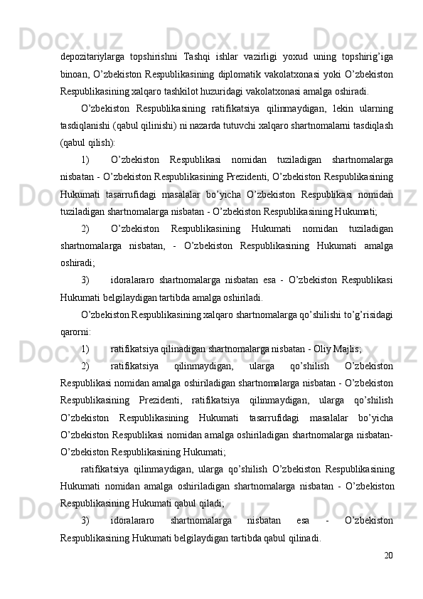 depozitariylarga   topshirishni   Tashqi   ishlar   vazirligi   yoxud   uning   topshirig’iga
binoan,  O’zbekiston  Respublikasining   diplomatik  vakolatxonasi  yoki  O’zbekiston
Respublikasining xalqaro tashkilot huzuridagi vakolatxonasi amalga oshiradi. 
O’zbekiston   Respublikasining   ratifikatsiya   qilinmaydigan,   lekin   ularning
tasdiqlanishi (qabul qilinishi) ni nazarda tutuvchi xalqaro shartnomalarni tasdiqlash
(qabul qilish): 
1) O’zbekiston   Respublikasi   nomidan   tuziladigan   shartnomalarga
nisbatan - O’zbekiston Respublikasining Prezidenti, O’zbekiston Respublikasining
Hukumati   tasarrufidagi   masalalar   bo’yicha   O’zbekiston   Respublikasi   nomidan
tuziladigan shartnomalarga nisbatan - O’zbekiston Respublikasining Hukumati; 
2) O’zbekiston   Respublikasining   Hukumati   nomidan   tuziladigan
shartnomalarga   nisbatan,   -   O’zbekiston   Respublikasining   Hukumati   amalga
oshiradi; 
3) idoralararo   shartnomalarga   nisbatan   esa   -   O’zbekiston   Respublikasi
Hukumati belgilaydigan tartibda amalga oshiriladi. 
O’zbekiston Respublikasining xalqaro shartnomalarga qo’shilishi to’g’risidagi
qarorni: 
1) ratifikatsiya qilinadigan shartnomalarga nisbatan - Oliy Majlis; 
2) ratifikatsiya   qilinmaydigan,   ularga   qo’shilish   O’zbekiston
Respublikasi nomidan amalga oshiriladigan shartnomalarga nisbatan - O’zbekiston
Respublikasining   Prezidenti,   ratifikatsiya   qilinmaydigan,   ularga   qo’shilish
O’zbekiston   Respublikasining   Hukumati   tasarrufidagi   masalalar   bo’yicha
O’zbekiston Respublikasi nomidan amalga oshiriladigan shartnomalarga nisbatan-
O’zbekiston Respublikasining Hukumati; 
ratifikatsiya   qilinmaydigan,   ularga   qo’shilish   O’zbekiston   Respublikasining
Hukumati   nomidan   amalga   oshiriladigan   shartnomalarga   nisbatan   -   O’zbekiston
Respublikasining Hukumati qabul qiladi; 
3) idoralararo   shartnomalarga   nisbatan   esa   -   O’zbekiston
Respublikasining Hukumati belgilaydigan tartibda qabul qilinadi. 
20
  