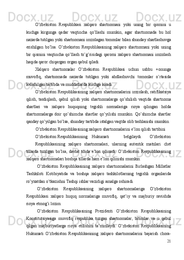 O’zbekiston   Respublikasi   xalqaro   shartnomani   yoki   uning   bir   qismini   u
kuchga   kirgunga   qadar   vaqtincha   qo’llashi   mumkin,   agar   shartnomada   bu   hol
nazarda tutilgan yoki shartnomani imzolagan tomonlar bilan shunday shartlashuvga
erishilgan   bo’lsa.   O’zbekiston   Respublikasining   xalqaro   shartnomani   yoki   uning
bir   qismini   vaqtincha   qo’llash   to’g’risidagi   qarorni   xalqaro   shartnomani   imzolash
haqida qaror chiqargan organ qabul qiladi. 
Xalqaro   shartnomalar   O’zbekiston   Respublikasi   uchun   ushbu   +onunga
muvofiq,   shartnomada   nazarda   tutilgan   yoki   ahdlashuvchi   tomonlar   o’rtasida
kelishilgan tartibda va muddatlarda kuchga kiradi. 
O’zbekiston Respublikasining  xalqaro shartnomalarini imzolash, ratifikatsiya
qilish,   tasdiqlash,   qabul   qilish   yoki   shartnomalarga   qo’shilish   vaqtida   shartnoma
shartlari   va   xalqaro   huquqning   tegishli   normalariga   rioya   qilingan   holda
shartnomalarga   doir   qo’shimcha   shartlar   qo’yilishi   mumkin.   Qo’shimcha   shartlar
qanday qo’yilgan bo’lsa, shunday tartibda istalgan vaqtda olib tashlanishi mumkin. 
O’zbekiston Respublikasining xalqaro shartnomalarini e’lon qilish tartibini 
O’zbekiston  Respublikasining  Hukumati    belgilaydi.  O’zbekiston 
Respublikasining   xalqaro   shartnomalari,   ularning   autentik   matnlari   chet
tillarda   tuzilgan   bo’lsa,   davlat   tilida   e’lon   qilinadi.   O’zbekiston   Respublikasining
xalqaro shartnomalari boshqa tillarda ham e’lon qilinishi mumkin. 
O’zbekiston   Respublikasining   xalqaro   shartnomalarini   Birlashgan   Millatlar
Tashkiloti   Kotibiyatida   va   boshqa   xalqaro   tashkilotlarning   tegishli   organlarida
ro’yxatdan o’tkazishni Tashqi ishlar vazirligi amalga oshiradi. 
O’zbekiston   Respublikasining   xalqaro   shartnomalariga   O’zbekiston
Respublikasi   xalqaro   huquq   normalariga   muvofiq,   qat’iy   va   majburiy   ravishda
rioya etmog’i lozim. 
O’zbekiston   Respublikasining   Prezidenti   O’zbekiston   Respublikasining
Konstitutsiyasiga   muvofiq   respublika   tuzgan   shartnomalar,   bitimlar   va   u   qabul
qilgan   majburiyatlarga   rioya   etilishini   ta’minlaydi.   O’zbekiston   Respublikasining
Hukumati   O’zbekiston   Respublikasining   xalqaro   shartnomalarini   bajarish   chora-
21
  