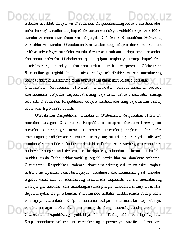 tadbirlarini  ishlab chiqadi  va O’zbekiston  Respublikasining  xalqaro shartnomalari
bo’yicha majburiyatlarning bajarilishi  uchun mas’uliyat  yuklatiladigan vazirliklar,
idoralar  va mansabdor  shaxslarni  belgilaydi. O’zbekiston  Respublikasi  Hukumati,
vazirliklar   va   idoralar,   O’zbekiston   Respublikasining   xalqaro   shartnomalari   bilan
tartibga solinadigan masalalar  vakolat doirasiga kiradigan boshqa davlat organlari
shartnoma   bo’yicha   O’zbekiston   qabul   qilgan   majburiyatlarning   bajarilishini
ta’minlaydilar,   bunday   shartnomalardan   kelib   chiquvchi   O’zbekiston
Respublikasiga   tegishli   huquqlarning   amalga   oshirilishini   va   shartnomalarning
boshqa ishtirokchilarining o’z majburiyatlarini bajarishini kuzatib boradilar. 
O’zbekiston   Respublikasi   Hukumati   O’zbekiston   Respublikasining   xalqaro
shartnomalari   bo’yicha   majburiyatlarning   bajarilishi   ustidan   nazoratni   amalga
oshiradi.   O’zbekiston   Respublikasi   xalqaro   shartnomalarining   bajarilishini   Tashqi
ishlar vazirligi kuzatib boradi. 
O’zbekiston   Respublikasi   nomidan   va   O’zbekiston   Respublikasi   Hukumati
nomidan   tuzilgan   O’zbekiston   Respublikasi   xalqaro   shartnomalarining   asl
nusxalari   (tasdiqlangan   nusxalari,   rasmiy   tarjimalari)   saqlash   uchun   ular
imzolangan   (tasdiqlangan   nusxalari,   rasmiy   tarjimalari   depozitariydan   olingan)
kundan e’tiboran ikki haftalik muddat ichida Tashqi ishlar vazirligiga topshiriladi,
bu hujjatlarning nusxalarini esa, ular kuchga kirgan kundan e’tiboran ikki haftalik
muddat   ichida   Tashqi   ishlar   vazirligi   tegishli   vazirliklar   va   idoralarga   yuboradi.
O’zbekiston   Respublikasi   xalqaro   shartnomalarining   asl   nusxalarini   saqlash
tartibini tashqi ishlar vaziri tasdiqlaydi. Idoralararo shartnomalarning asl nusxalari
tegishli   vazirliklar   va   idoralarning   arxivlarida   saqlanadi,   bu   shartnomalarning
tasdiqlangan nusxalari ular imzolangan (tasdiqlangan nusxalari, rasmiy tarjimalari
depozitariydan olingan) kundan e’tiboran ikki haftalik muddat ichida Tashqi ishlar
vazirligiga   yuboriladi.   Ko’p   tomonlama   xalqaro   shartnomalar   depozitariysi
vazifalarini, agar mazkur shartnomalarning shartlariga muvofiq, bunday vazifa 
O’zbekiston   Respublikasiga   yuklatilgan   bo’lsa,   Tashqi   ishlar   vazirligi   bajaradi.
Ko’p   tomonlama   xalqaro   shartnomalarning   depozitariysi   vazifasini   bajaruvchi
22
  