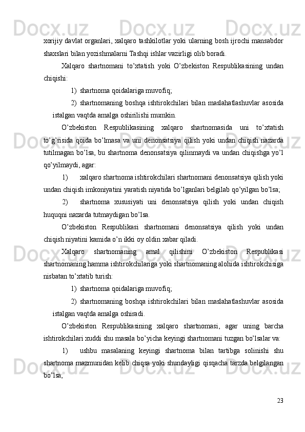 xorijiy davlat organlari, xalqaro tashkilotlar yoki ularning bosh ijrochi mansabdor
shaxslari bilan yozishmalarni Tashqi ishlar vazirligi olib boradi. 
Xalqaro   shartnomani   to’xtatish   yoki   O’zbekiston   Respublikasining   undan
chiqishi: 
1) shartnoma qoidalariga muvofiq; 
2) shartnomaning   boshqa   ishtirokchilari   bilan   maslahatlashuvlar   asosida
istalgan vaqtda amalga oshirilishi mumkin. 
O’zbekiston   Respublikasining   xalqaro   shartnomasida   uni   to’xtatish
to’g’risida   qoida   bo’lmasa   va  uni   denonsatsiya   qilish   yoki   undan   chiqish   nazarda
tutilmagan bo’lsa, bu shartnoma denonsatsiya qilinmaydi va undan chiqishga yo’l
qo’yilmaydi, agar: 
1) xalqaro shartnoma ishtirokchilari shartnomani denonsatsiya qilish yoki
undan chiqish imkoniyatini yaratish niyatida bo’lganlari belgilab qo’yilgan bo’lsa; 
2) shartnoma   xususiyati   uni   denonsatsiya   qilish   yoki   undan   chiqish
huquqni nazarda tutmaydigan bo’lsa. 
O’zbekiston   Respublikasi   shartnomani   denonsatsiya   qilish   yoki   undan
chiqish niyatini kamida o’n ikki oy oldin xabar qiladi. 
Xalqaro   shartnomaning   amal   qilishini   O’zbekiston   Respublikasi
shartnomaning hamma ishtirokchilariga yoki shartnomaning alohida ishtirokchisiga
nisbatan to’xtatib turish: 
1) shartnoma qoidalariga muvofiq; 
2) shartnomaning   boshqa   ishtirokchilari   bilan   maslahatlashuvlar   asosida
istalgan vaqtda amalga oshiradi. 
O’zbekiston   Respublikasining   xalqaro   shartnomasi,   agar   uning   barcha
ishtirokchilari xuddi shu masala bo’yicha keyingi shartnomani tuzgan bo’lsalar va: 
1) ushbu   masalaning   keyingi   shartnoma   bilan   tartibga   solinishi   shu
shartnoma mazmunidan kelib chiqsa yoki shundayligi qisqacha tarzda belgilangan
bo’lsa; 
23
  