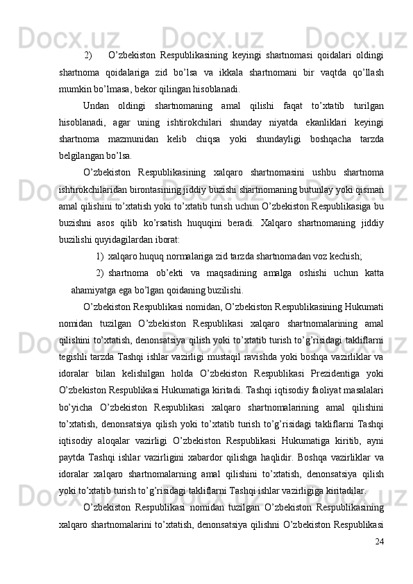 2) O’zbekiston   Respublikasining   keyingi   shartnomasi   qoidalari   oldingi
shartnoma   qoidalariga   zid   bo’lsa   va   ikkala   shartnomani   bir   vaqtda   qo’llash
mumkin bo’lmasa, bekor qilingan hisoblanadi. 
Undan   oldingi   shartnomaning   amal   qilishi   faqat   to’xtatib   turilgan
hisoblanadi,   agar   uning   ishtirokchilari   shunday   niyatda   ekanliklari   keyingi
shartnoma   mazmunidan   kelib   chiqsa   yoki   shundayligi   boshqacha   tarzda
belgilangan bo’lsa. 
O’zbekiston   Respublikasining   xalqaro   shartnomasini   ushbu   shartnoma
ishtirokchilaridan birontasining jiddiy buzishi shartnomaning butunlay yoki qisman
amal qilishini to’xtatish yoki to’xtatib turish uchun O’zbekiston Respublikasiga bu
buzishni   asos   qilib   ko’rsatish   huquqini   beradi.   Xalqaro   shartnomaning   jiddiy
buzilishi quyidagilardan iborat: 
1) xalqaro huquq normalariga zid tarzda shartnomadan voz kechish; 
2) shartnoma   ob’ekti   va   maqsadining   amalga   oshishi   uchun   katta
ahamiyatga ega bo’lgan qoidaning buzilishi. 
O’zbekiston Respublikasi nomidan, O’zbekiston Respublikasining Hukumati
nomidan   tuzilgan   O’zbekiston   Respublikasi   xalqaro   shartnomalarining   amal
qilishini to’xtatish, denonsatsiya qilish yoki to’xtatib turish to’g’risidagi takliflarni
tegishli tarzda Tashqi ishlar vazirligi mustaqil ravishda yoki boshqa vazirliklar va
idoralar   bilan   kelishilgan   holda   O’zbekiston   Respublikasi   Prezidentiga   yoki
O’zbekiston Respublikasi Hukumatiga kiritadi. Tashqi iqtisodiy faoliyat masalalari
bo’yicha   O’zbekiston   Respublikasi   xalqaro   shartnomalarining   amal   qilishini
to’xtatish,   denonsatsiya   qilish   yoki   to’xtatib   turish   to’g’risidagi   takliflarni   Tashqi
iqtisodiy   aloqalar   vazirligi   O’zbekiston   Respublikasi   Hukumatiga   kiritib,   ayni
paytda   Tashqi   ishlar   vazirligini   xabardor   qilishga   haqlidir.   Boshqa   vazirliklar   va
idoralar   xalqaro   shartnomalarning   amal   qilishini   to’xtatish,   denonsatsiya   qilish
yoki to’xtatib turish to’g’risidagi takliflarni Tashqi ishlar vazirligiga kiritadilar. 
O’zbekiston   Respublikasi   nomidan   tuzilgan   O’zbekiston   Respublikasining
xalqaro shartnomalarini to’xtatish, denonsatsiya qilishni O’zbekiston Respublikasi
24
  