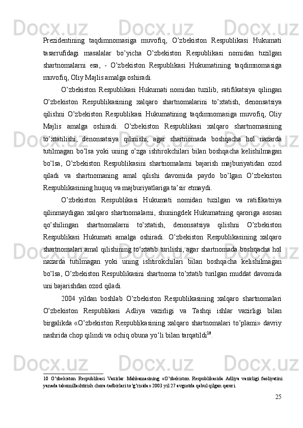 Prezidentining   taqdimnomasiga   muvofiq,   O’zbekiston   Respublikasi   Hukumati
tasarrufidagi   masalalar   bo’yicha   O’zbekiston   Respublikasi   nomidan   tuzilgan
shartnomalarni   esa,   -   O’zbekiston   Respublikasi   Hukumatining   taqdimnomasiga
muvofiq, Oliy Majlis amalga oshiradi. 
O’zbekiston   Respublikasi   Hukumati   nomidan   tuzilib,   ratifikatsiya   qilingan
O’zbekiston   Respublikasining   xalqaro   shartnomalarini   to’xtatish,   denonsatsiya
qilishni   O’zbekiston   Respublikasi   Hukumatining   taqdimnomasiga   muvofiq,   Oliy
Majlis   amalga   oshiradi.   O’zbekiston   Respublikasi   xalqaro   shartnomasining
to’xtatilishi,   denonsatsiya   qilinishi,   agar   shartnomada   boshqacha   hol   nazarda
tutilmagan   bo’lsa   yoki   uning   o’zga   ishtirokchilari   bilan   boshqacha   kelishilmagan
bo’lsa,   O’zbekiston   Respublikasini   shartnomalarni   bajarish   majburiyatidan   ozod
qiladi   va   shartnomaning   amal   qilishi   davomida   paydo   bo’lgan   O’zbekiston
Respublikasining huquq va majburiyatlariga ta’sir etmaydi. 
O’zbekiston   Respublikasi   Hukumati   nomidan   tuzilgan   va   ratifikatsiya
qilinmaydigan   xalqaro   shartnomalarni,   shuningdek   Hukumatning   qaroriga   asosan
qo’shilingan   shartnomalarni   to’xtatish,   denonsatsiya   qilishni   O’zbekiston
Respublikasi   Hukumati   amalga   oshiradi.   O’zbekiston   Respublikasining   xalqaro
shartnomalari amal qilishining to’xtatib turilishi, agar shartnomada boshqacha hol
nazarda   tutilmagan   yoki   uning   ishtirokchilari   bilan   boshqacha   kelishilmagan
bo’lsa, O’zbekiston Respublikasini  shartnoma to’xtatib turilgan muddat davomida
uni bajarishdan ozod qiladi. 
2004   yildan   boshlab   O’zbekiston   Respublikasining   xalqaro   shartnomalari
O’zbekiston   Respublikasi   Adliya   vazirligi   va   Tashqi   ishlar   vazirligi   bilan
birgalikda   «O’zbekiston   Respublikasining   xalqaro  shartnomalari   to’plami»  davriy
nashrida chop qilindi va ochiq obuna yo’li bilan tarqatildi 10
.               
              
 
10   O’zbekiston   Respublikasi   Vazirlar   Mahkamasining   «O’zbekiston   Respublikasida   Adliya   vazirligi   faoliyatini
yanada takomillashtirish chora-tadbirlari to’g’risida» 2003 yil 27 avgustda qabul qilgan qarori. 
25
  