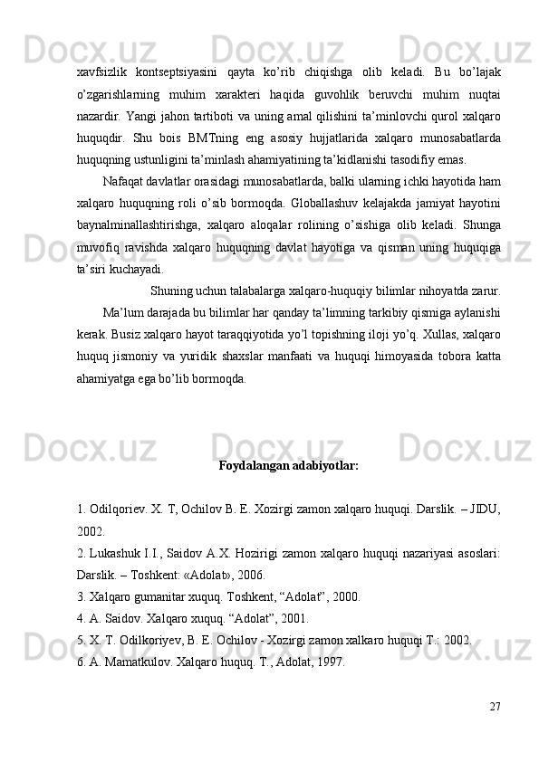 xavfsizlik   kontseptsiyasini   qayta   ko’rib   chiqishga   olib   keladi.   Bu   bo’lajak
o’zgarishlarning   muhim   xarakteri   haqida   guvohlik   beruvchi   muhim   nuqtai
nazardir. Yangi  jahon tartiboti  va uning amal  qilishini  ta’minlovchi qurol xalqaro
huquqdir.   Shu   bois   BMTning   eng   asosiy   hujjatlarida   xalqaro   munosabatlarda
huquqning ustunligini ta’minlash ahamiyatining ta’kidlanishi tasodifiy emas. 
Nafaqat davlatlar orasidagi munosabatlarda, balki ularning ichki hayotida ham
xalqaro   huquqning   roli   o’sib   bormoqda.   Globallashuv   kelajakda   jamiyat   hayotini
baynalminallashtirishga,   xalqaro   aloqalar   rolining   o’sishiga   olib   keladi.   Shunga
muvofiq   ravishda   xalqaro   huquqning   davlat   hayotiga   va   qisman   uning   huquqiga
ta’siri kuchayadi. 
Shuning uchun talabalarga xalqaro-huquqiy bilimlar nihoyatda zarur. 
Ma’lum darajada bu bilimlar har qanday ta’limning tarkibiy qismiga aylanishi
kerak. Busiz xalqaro hayot taraqqiyotida yo’l topishning iloji yo’q. Xullas, xalqaro
huquq   jismoniy   va   yuridik   shaxslar   manfaati   va   huquqi   himoyasida   tobora   katta
ahamiyatga ega bo’lib bormoqda. 
 
 
 
Foydalangan adabiyotlar: 
 
1. Odilqoriev .  X .  T ,  Ochilov   B .  E .  Xozirgi   zamon   xalqaro   huquqi . Darslik. – JIDU,
2002. 
2. Lukashuk  I.I., Saidov  A.X. Hozirigi  zamon  xalqaro huquqi   nazariyasi   asoslari:
Darslik. – Toshkent: «Adolat», 2006. 
3. Xalqaro gumanitar xuquq. Toshkent, “Adolat”, 2000. 
4. A. Saidov. Xalqaro xuquq. “Adolat”, 2001. 
5. X. T. Odilkoriyev, B. E. Ochilov - Xozirgi zamon xalkaro huquqi T.: 2002. 
6. A. Mamatkulov. Xalqaro huquq. T., Adolat, 1997. 
27
  