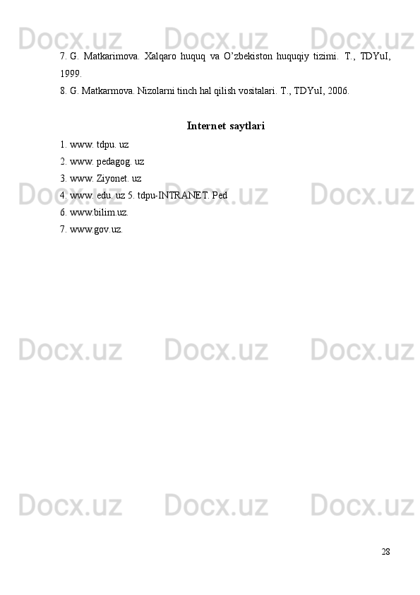 7. G.   Matkarimova.   Xalqaro   huquq   va   O’zbekiston   huquqiy   tizimi.   T.,   TDYuI,
1999. 
8. G. Matkarmova. Nizolarni tinch hal qilish vositalari.  T., TDYuI, 2006. 
 
Internet saytlari
1. www. tdpu. uz 
2. www. pedagog. uz 
3. www. Ziyonet. uz 
4. www. edu. uz 5.   tdpu-INTRANET. Ped 
6. www.bilim.uz. 
7. www.gov.uz. 
 
 
28
  