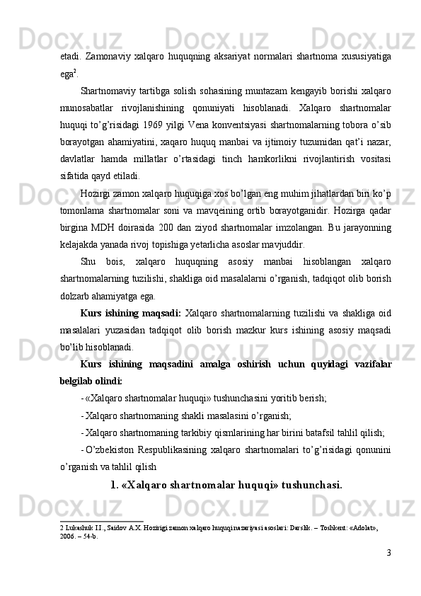 etadi.   Zamonaviy   xalqaro   huquqning   aksariyat   normalari   shartnoma   xususiyatiga
ega 2
. 
Shartnomaviy   tartibga   solish   sohasining   muntazam   kengayib  borishi   xalqaro
munosabatlar   rivojlanishining   qonuniyati   hisoblanadi.   Xalqaro   shartnomalar
huquqi to’g’risidagi  1969 yilgi  Vena konventsiyasi  shartnomalarning tobora o’sib
borayotgan   ahamiyatini,   xaqaro   huquq   manbai   va   ijtimoiy   tuzumidan   qat’i   nazar,
davlatlar   hamda   millatlar   o’rtasidagi   tinch   hamkorlikni   rivojlantirish   vositasi
sifatida qayd etiladi. 
Hozirgi zamon xalqaro huquqiga xos bo’lgan eng muhim jihatlardan biri ko’p
tomonlama   shartnomalar   soni   va   mavqeining   ortib   borayotganidir.   Hozirga   qadar
birgina   MDH   doirasida   200   dan   ziyod   shartnomalar   imzolangan.   Bu   jarayonning
kelajakda yanada rivoj topishiga yetarlicha asoslar mavjuddir. 
Shu   bois,   xalqaro   huquqning   asosiy   manbai   hisoblangan   xalqaro
shartnomalarning tuzilishi, shakliga oid masalalarni o’rganish, tadqiqot olib borish
dolzarb ahamiyatga ega. 
Kurs   ishining   maqsadi:   Xalqaro   shartnomalarning   tuzilishi   va   shakliga   oid
masalalari   yuzasidan   tadqiqot   olib   borish   mazkur   kurs   ishining   asosiy   maqsadi
bo’lib hisoblanadi. 
Kurs   ishining   maqsadini   amalga   oshirish   uchun   quyidagi   vazifalar
belgilab olindi: 
- «Xalqaro shartnomalar huquqi» tushunchasini yoritib berish;  
- Xalqaro shartnomaning shakli masalasini o’rganish; 
- Xalqaro shartnomaning tarkibiy qismlarining har birini batafsil tahlil qilish; 
- O’zbekiston   Respublikasining   xalqaro   shartnomalari   to’g’risidagi   qonunini
o’rganish va tahlil qilish 
1.   «Xalqaro shartnomalar huquqi» tushunchasi.
2  Lukashuk I.I., Saidov A.X. Hozirigi zamon xalqaro huquqi nazariyasi asoslari: Darslik. – Toshkent: «Adolat», 
2006. – 54-b.  
3
  