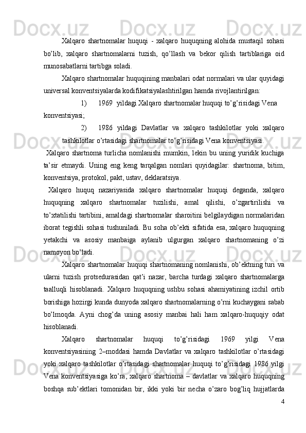 Xalqaro   shartnomalar   huquqi   -   xalqaro   huquqning   alohida   mustaqil   sohasi
bo’lib,   xalqaro   shartnomalarni   tuzish,   qo’llash   va   bekor   qilish   tartiblariga   oid
munosabatlarni tartibga soladi. 
Xalqaro shartnomalar huquqining manbalari odat normalari va ular quyidagi
universal konventsiyalarda kodifikatsiyalashtirilgan hamda rivojlantirilgan: 
1) 1969  yildagi Xalqaro shartnomalar huquqi to’g’risidagi Vena 
konventsiyasi; 
2) 1986   yildagi   Davlatlar   va   xalqaro   tashkilotlar   yoki   xalqaro
tashkilotlar o’rtasidagi shartnomalar to’g’risidagi Vena konventsiyasi. 
  Xalqaro   shartnoma   turlicha   nomlanishi   mumkin,   lekin   bu   uning   yuridik   kuchiga
ta’sir   etmaydi.   Uning   eng   keng   tarqalgan   nomlari   quyidagilar:   shartnoma,   bitim,
konventsiya, protokol, pakt, ustav, deklaratsiya. 
  Xalqaro   huquq   nazariyasida   xalqaro   shartnomalar   huquqi   deganda,   xalqaro
huquqning   xalqaro   shartnomalar   tuzilishi,   amal   qilishi,   o’zgartirilishi   va
to’xtatilishi tartibini, amaldagi shartnomalar sharoitini belgilaydigan normalaridan
iborat  tegishli  sohasi  tushuniladi. Bu soha ob’ekti sifatida esa, xalqaro huquqning
yetakchi   va   asosiy   manbaiga   aylanib   ulgurgan   xalqaro   shartnomaning   o’zi
namoyon bo’ladi. 
Xalqaro shartnomalar  huquqi shartnomaning nomlanishi, ob’ektning turi  va
ularni   tuzish   protsedurasidan   qat’i   nazar,   barcha   turdagi   xalqaro   shartnomalarga
taalluqli   hisoblanadi.   Xalqaro   huquqning   ushbu   sohasi   ahamiyatining   izchil   ortib
borishiga hozirgi kunda dunyoda xalqaro shartnomalarning o’rni kuchaygani sabab
bo’lmoqda.   Ayni   chog’da   uning   asosiy   manbai   hali   ham   xalqaro-huquqiy   odat
hisoblanadi. 
Xalqaro   shartnomalar   huquqi   to’g’risidagi   1969   yilgi   Vena
konventsiyasining   2–moddasi   hamda   Davlatlar   va   xalqaro   tashkilotlar   o’rtasidagi
yoki   xalqaro   tashkilotlar   o’rtasidagi   shartnomalar   huquqi   to’g’risidagi   1986   yilgi
Vena  konventsiyasiga  ko’ra, xalqaro  shartnoma –  davlatlar  va  xalqaro huquqning
boshqa   sub’ektlari   tomonidan   bir,   ikki   yoki   bir   necha   o’zaro   bog’liq   hujjatlarda
4
  