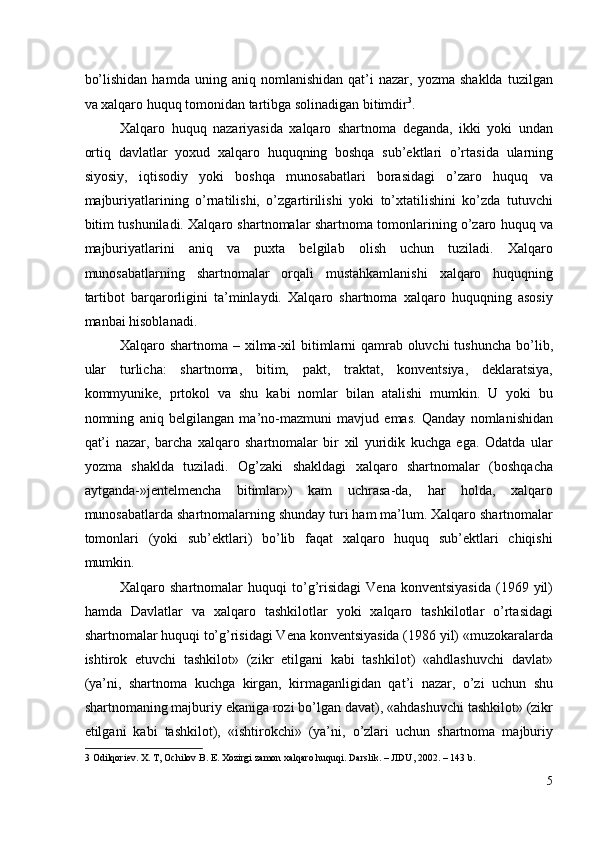 bo’lishidan   hamda   uning  aniq   nomlanishidan   qat’i   nazar,   yozma  shaklda   tuzilgan
va xalqaro huquq tomonidan tartibga solinadigan bitimdir 3
. 
Xalqaro   huquq   nazariyasida   xalqaro   shartnoma   deganda,   ikki   yoki   undan
ortiq   davlatlar   yoxud   xalqaro   huquqning   boshqa   sub’ektlari   o’rtasida   ularning
siyosiy,   iqtisodiy   yoki   boshqa   munosabatlari   borasidagi   o’zaro   huquq   va
majburiyatlarining   o’rnatilishi,   o’zgartirilishi   yoki   to’xtatilishini   ko’zda   tutuvchi
bitim tushuniladi. Xalqaro shartnomalar shartnoma tomonlarining o’zaro huquq va
majburiyatlarini   aniq   va   puxta   belgilab   olish   uchun   tuziladi.   Xalqaro
munosabatlarning   shartnomalar   orqali   mustahkamlanishi   xalqaro   huquqning
tartibot   barqarorligini   ta’minlaydi.   Xalqaro   shartnoma   xalqaro   huquqning   asosiy
manbai hisoblanadi. 
Xalqaro shartnoma – xilma-xil bitimlarni qamrab oluvchi  tushuncha bo’lib,
ular   turlicha:   shartnoma,   bitim,   pakt,   traktat,   konventsiya,   deklaratsiya,
kommyunike,   prtokol   va   shu   kabi   nomlar   bilan   atalishi   mumkin.   U   yoki   bu
nomning   aniq   belgilangan   ma’no-mazmuni   mavjud   emas.   Qanday   nomlanishidan
qat’i   nazar,   barcha   xalqaro   shartnomalar   bir   xil   yuridik   kuchga   ega.   Odatda   ular
yozma   shaklda   tuziladi.   Og’zaki   shakldagi   xalqaro   shartnomalar   (boshqacha
aytganda-»jentelmencha   bitimlar»)   kam   uchrasa-da,   har   holda,   xalqaro
munosabatlarda shartnomalarning shunday turi ham ma’lum. Xalqaro shartnomalar
tomonlari   (yoki   sub’ektlari)   bo’lib   faqat   xalqaro   huquq   sub’ektlari   chiqishi
mumkin. 
Xalqaro  shartnomalar   huquqi   to’g’risidagi   Vena   konventsiyasida   (1969  yil)
hamda   Davlatlar   va   xalqaro   tashkilotlar   yoki   xalqaro   tashkilotlar   o’rtasidagi
shartnomalar huquqi to’g’risidagi Vena konventsiyasida (1986 yil) «muzokaralarda
ishtirok   etuvchi   tashkilot»   (zikr   etilgani   kabi   tashkilot)   «ahdlashuvchi   davlat»
(ya’ni,   shartnoma   kuchga   kirgan,   kirmaganligidan   qat’i   nazar,   o’zi   uchun   shu
shartnomaning majburiy ekaniga rozi bo’lgan davat), «ahdashuvchi tashkilot» (zikr
etilgani   kabi   tashkilot),   «ishtirokchi»   (ya’ni,   o’zlari   uchun   shartnoma   majburiy
3  Odilqoriev. X. T, Ochilov B. E. Xozirgi zamon xalqaro huquqi. Darslik. – JIDU, 2002. – 143 b.  
5
