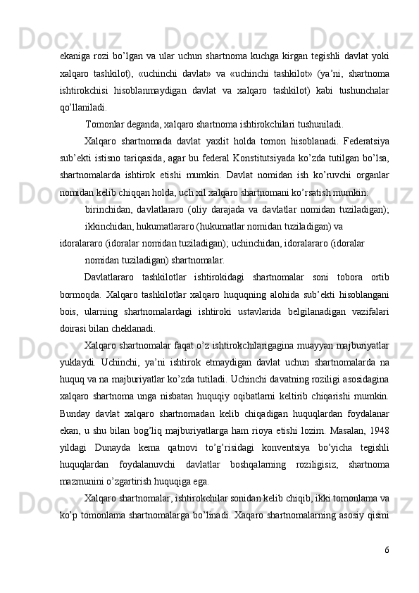 ekaniga   rozi   bo’lgan   va   ular   uchun   shartnoma   kuchga   kirgan   tegishli   davlat   yoki
xalqaro   tashkilot),   «uchinchi   davlat»   va   «uchinchi   tashkilot»   (ya’ni,   shartnoma
ishtirokchisi   hisoblanmaydigan   davlat   va   xalqaro   tashkilot)   kabi   tushunchalar
qo’llaniladi. 
Tomonlar deganda, xalqaro shartnoma ishtirokchilari tushuniladi. 
Xalqaro   shartnomada   davlat   yaxlit   holda   tomon   hisoblanadi.   Federatsiya
sub’ekti   istisno   tariqasida,   agar   bu   federal   Konstitutsiyada   ko’zda   tutilgan   bo’lsa,
shartnomalarda   ishtirok   etishi   mumkin.   Davlat   nomidan   ish   ko’ruvchi   organlar
nomidan kelib chiqqan holda, uch xil xalqaro shartnomani ko’rsatish mumkin: 
birinchidan,   davlatlararo   (oliy   darajada   va   davlatlar   nomidan   tuziladigan);
ikkinchidan, hukumatlararo (hukumatlar nomidan tuziladigan) va 
idoralararo (idoralar nomidan tuziladigan); uchinchidan, idoralararo (idoralar
nomidan tuziladigan) shartnomalar. 
Davlatlararo   tashkilotlar   ishtirokidagi   shartnomalar   soni   tobora   ortib
bormoqda.   Xalqaro   tashkilotlar   xalqaro   huquqning   alohida   sub’ekti   hisoblangani
bois,   ularning   shartnomalardagi   ishtiroki   ustavlarida   belgilanadigan   vazifalari
doirasi bilan cheklanadi. 
Xalqaro shartnomalar faqat o’z ishtirokchilarigagina muayyan majburiyatlar
yuklaydi.   Uchinchi,   ya’ni   ishtirok   etmaydigan   davlat   uchun   shartnomalarda   na
huquq va na majburiyatlar ko’zda tutiladi. Uchinchi davatning roziligi asosidagina
xalqaro   shartnoma   unga   nisbatan   huquqiy   oqibatlarni   keltirib   chiqarishi   mumkin.
Bunday   davlat   xalqaro   shartnomadan   kelib   chiqadigan   huquqlardan   foydalanar
ekan,   u   shu   bilan   bog’liq   majburiyatlarga   ham   rioya   etishi   lozim.   Masalan,   1948
yildagi   Dunayda   kema   qatnovi   to’g’risidagi   konventsiya   bo’yicha   tegishli
huquqlardan   foydalanuvchi   davlatlar   boshqalarning   roziligisiz,   shartnoma
mazmunini o’zgartirish huquqiga ega. 
Xalqaro shartnomalar, ishtirokchilar sonidan kelib chiqib, ikki tomonlama va
ko’p  tomonlama shartnomalarga  bo’linadi.  Xaqaro shartnomalarning  asosiy  qismi
6
  