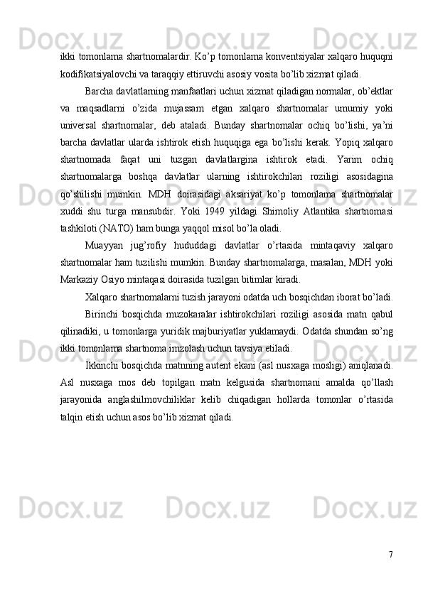 ikki tomonlama shartnomalardir. Ko’p tomonlama konventsiyalar xalqaro huquqni
kodifikatsiyalovchi va taraqqiy ettiruvchi asosiy vosita bo’lib xizmat qiladi. 
Barcha davlatlarning manfaatlari uchun xizmat qiladigan normalar, ob’ektlar
va   maqsadlarni   o’zida   mujassam   etgan   xalqaro   shartnomalar   umumiy   yoki
universal   shartnomalar,   deb   ataladi.   Bunday   shartnomalar   ochiq   bo’lishi,   ya’ni
barcha   davlatlar   ularda   ishtirok   etish   huquqiga   ega   bo’lishi   kerak.   Yopiq   xalqaro
shartnomada   faqat   uni   tuzgan   davlatlargina   ishtirok   etadi.   Yarim   ochiq
shartnomalarga   boshqa   davlatlar   ularning   ishtirokchilari   roziligi   asosidagina
qo’shilishi   mumkin.   MDH   doirasidagi   aksariyat   ko’p   tomonlama   shartnomalar
xuddi   shu   turga   mansubdir.   Yoki   1949   yildagi   Shimoliy   Atlantika   shartnomasi
tashkiloti (NATO) ham bunga yaqqol misol bo’la oladi. 
Muayyan   jug’rofiy   hududdagi   davlatlar   o’rtasida   mintaqaviy   xalqaro
shartnomalar ham tuzilishi mumkin. Bunday shartnomalarga, masalan, MDH yoki
Markaziy Osiyo mintaqasi doirasida tuzilgan bitimlar kiradi. 
Xalqaro shartnomalarni tuzish jarayoni odatda uch bosqichdan iborat bo’ladi.
Birinchi   bosqichda   muzokaralar   ishtirokchilari   roziligi   asosida   matn   qabul
qilinadiki, u tomonlarga yuridik majburiyatlar yuklamaydi. Odatda shundan so’ng
ikki tomonlama shartnoma imzolash uchun tavsiya etiladi. 
Ikkinchi bosqichda matnning autent ekani (asl nusxaga mosligi) aniqlanadi.
Asl   nusxaga   mos   deb   topilgan   matn   kelgusida   shartnomani   amalda   qo’llash
jarayonida   anglashilmovchiliklar   kelib   chiqadigan   hollarda   tomonlar   o’rtasida
talqin etish uchun asos bo’lib xizmat qiladi. 
 
 
 
 
7
  