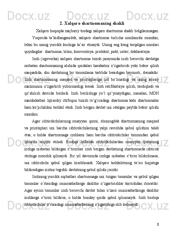 2.   Xalqaro shartnomaning shakli
Xalqaro huquqda majburiy tusdagi xalqaro shartnoma shakli belgilanmagan. 
Yuqorida   ta’kidlanganidek,   xalqaro   shartnoma   turlicha   nomlanishi   mumkin,
lekin  bu  uning  yuridik  kuchiga  ta’sir  etmaydi.  Uning  eng  keng  tarqalgan  nomlari
quyidagilar: shartnoma, bitim, konventsiya, protokol, pakt, ustav, deklaratsiya. 
Izoh   (ogovorka)   xalqaro   shartnoma   tuzish   jarayonida   izoh   beruvchi   davlatga
nisbatan  shartnomaning  alohida qoidalari  harakatini   o’zgartirish  yoki  bekor  qilish
maqsadida,   shu   davlatning   bir   tomonlama   tartibda   beradigan   bayonoti,   demakdir.
Izoh   shartnomaning   maqsad   va   printsiplariga   zid   bo’lmasligi   va   uning   asosiy
mazmunini   o’zgartirib   yubormasligi   kerak.   Izoh   ratifikatsiya   qilish,   tasdiqlash   va
qo’shilish   davrida   beriladi.   Izoh   berilishiga   yo’l   qo’ymaydigan,   masalan,   MDH
mamlakatlari   Iqtisodiy   ittifoqini   tuzish   to’g’risidagi   shartnoma   kabi   shartnomalar
ham ko’pchilikni tashkil etadi. Izoh bergan davlat uni istalgan paytda bekor qilishi
mumkin. 
Agar   ishtirokchilarning   muayyan   qismi,   shuningdek   shartnomaning   maqsad
va   printsiplari   uni   barcha   ishtirokchilarning   yalpi   ravishda   qabul   qilishini   talab
etsa,   u   holda   shartnomaga   izohlarni   ham   barcha   ishtirokchilar   tomonidan   qabul
qilinishi   taqozo   etiladi.   Boshqa   hollarda   ishtirokchilardan   muayyan   qismining
izohga   nisbatan   bildirgan   e’tirozlari   izoh   bergan   davlatning   shartnomada   ishtirok
etishiga   monelik   qilmaydi.   Bir   yil   davomida   izohga   nisbatan   e’tiroz   bildirilmasa,
uni   ishtirokchi   qabul   qilgan   hisoblanadi.   Xalqaro   tashkilotning   ta’sis   hujjatiga
bildiradigan izohni tegishli davlatning qabul qilishi joizdir. 
Izohning yuridik oqibatlari shartnomaga uni tuzgan tomonlar va qabul qilgan
tomonlar   o’rtasidagi   munosabatlarga   daxldor   o’zgartirishlar   kiritishdan   iboratdir.
Agar   ayrim   tomonlar   izoh   beruvchi   davlat   bilan   o’zaro   munosabatlariga   daxldor
izohlarga   e’tiroz   bildirsa,   u   holda   bunday   qoida   qabul   qilinmaydi.   Izoh   boshqa
ishtirokchilar o’rtasidagi munosabatlarning o’zgarishiga olib kelmaydi. 
8
  