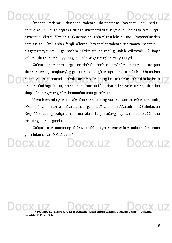 Izohdan   tashqari,   davlatlar   xalqaro   shartnomaga   bayonot   ham   berishi
mumkinki,   bu   bilan   tegishli   davlat   shartnomadagi   u   yoki   bu   qoidaga   o’z   nuqtai
nazarini bildiradi. Shu bois, aksariyat  hollarda ular  talqin qiluvchi  bayonotlar deb
ham   ataladi.   Izohlardan   farqli   o’laroq,   bayonotlar   xalqaro   shartnoma   mazmunini
o’zgartirmaydi   va   unga   boshqa   ishtirokchilar   roziligi   talab   etilmaydi.   U   faqat
xalqaro shartnomani tayyorlagan davlatgagina majburiyat yuklaydi. 
Xalqaro   shartnomalarga   qo’shilish   boshqa   davlatlar   o’rtasida   tuzilgan
shartnomaning   majburiyligiga   rozilik   to’g’risidagi   akt   sanaladi.   Qo’shilish
imkoniyati shartnomada ko’zda tutiladi yoki uning ishtirokchilari o’rtasida kelishib
olinadi.   Qoidaga   ko’ra,   qo’shilishni   ham   ratifikatsiya   qilish   yoki   tasdiqlash   bilan
shug’ullanadigan organlar tomonidan amalga oshiradi. 
Vena konventsiyasi og’zaki shartnomalarning yuridik kuchini inkor etmasada,
lekin   faqat   yozma   shartnomalarga   taalluqli   hisoblanadi.   «O’zbekiston
Respublikasining   xalqaro   shartnomalari   to’g’risida»gi   qonun   ham   xuddi   shu
maqsadga qaratilgandir. 
Xalqaro   shartnomaning   alohida   shakli   -   ayni   mazmundagi   notalar   almashish
yo’li bilan o’zaro kelishuvdir 4
. 
 
 
 
 
 
4  Lukashuk I.I., Saidov A.X. Hozirigi zamon xalqaro huquqi nazariyasi asoslari: Darslik. – Toshkent: 
«Adolat», 2006. – 154-b.  
 
9
  