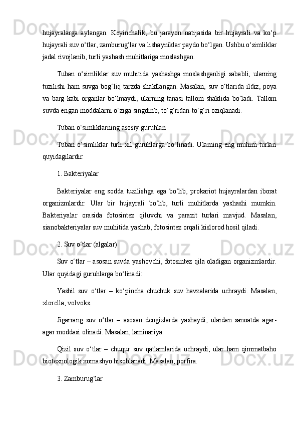 hujayralarga   aylangan.   Keyinchalik,   bu   jarayon   natijasida   bir   hujayrali   va   ko‘p
hujayrali suv o‘tlar, zamburug‘lar va lishayniklar paydo bo‘lgan. Ushbu o‘simliklar
jadal rivojlanib, turli yashash muhitlariga moslashgan.
Tuban   o‘simliklar   suv   muhitida   yashashga   moslashganligi   sababli,   ularning
tuzilishi ham suvga bog‘liq tarzda shakllangan. Masalan, suv o‘tlarida ildiz, poya
va   barg   kabi   organlar   bo‘lmaydi,   ularning   tanasi   tallom   shaklida   bo‘ladi.   Tallom
suvda erigan moddalarni o‘ziga singdirib, to‘g‘ridan-to‘g‘ri oziqlanadi.
Tuban o‘simliklarning asosiy guruhlari
Tuban   o‘simliklar   turli   xil   guruhlarga   bo‘linadi.   Ularning  eng   muhim   turlari
quyidagilardir:
1. Bakteriyalar
Bakteriyalar   eng   sodda   tuzilishga   ega   bo‘lib,   prokariot   hujayralardan   iborat
organizmlardir.   Ular   bir   hujayrali   bo‘lib,   turli   muhitlarda   yashashi   mumkin.
Bakteriyalar   orasida   fotosintez   qiluvchi   va   parazit   turlari   mavjud.   Masalan,
sianobakteriyalar suv muhitida yashab, fotosintez orqali kislorod hosil qiladi.
2. Suv o‘tlar (algalar)
Suv o‘tlar – asosan suvda yashovchi, fotosintez qila oladigan organizmlardir.
Ular quyidagi guruhlarga bo‘linadi:
Yashil   suv   o‘tlar   –   ko‘pincha   chuchuk   suv   havzalarida   uchraydi.   Masalan,
xlorella, volvoks.
Jigarrang   suv   o‘tlar   –   asosan   dengizlarda   yashaydi,   ulardan   sanoatda   agar-
agar moddasi olinadi. Masalan, laminariya.
Qizil   suv   o‘tlar   –   chuqur   suv   qatlamlarida   uchraydi,   ular   ham   qimmatbaho
biotexnologik xomashyo hisoblanadi. Masalan, porfira.
3. Zamburug‘lar 