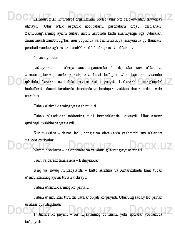 Zamburug‘lar   heterotrof  organizmlar  bo‘lib,  ular  o‘z oziq-ovqatini  tayyorlay
olmaydi.   Ular   o‘lik   organik   moddalarni   parchalash   orqali   oziqlanadi.
Zamburug‘larning   ayrim   turlari   inson   hayotida   katta   ahamiyatga   ega.   Masalan,
xamirturush zamburug‘lari non yopishda va fermentatsiya jarayonida qo‘llaniladi,
penitsill zamburug‘i esa antibiotiklar ishlab chiqarishda ishlatiladi.
4. Lishayniklar
Lishayniklar   –   o‘ziga   xos   organizmlar   bo‘lib,   ular   suv   o‘tlar   va
zamburug‘larning   simbiozi   natijasida   hosil   bo‘lgan.   Ular   tuproqni   unumdor
qilishda,   havoni   tozalashda   muhim   rol   o‘ynaydi.   Lishayniklar   qurg‘oqchil
hududlarda,   daraxt   tanalarida,   toshlarda   va   boshqa   murakkab   sharoitlarda   o‘sishi
mumkin.
Tuban o‘simliklarning yashash muhiti
Tuban   o‘simliklar   tabiatning   turli   burchaklarida   uchraydi.   Ular   asosan
quyidagi muhitlarda yashaydi:
Suv   muhitida   –   daryo,   ko‘l,   dengiz   va   okeanlarda   yashovchi   suv   o‘tlar   va
sianobakteriyalar.
Nam tuproqlarda – bakteriyalar va zamburug‘larning ayrim turlari.
Tosh va daraxt tanalarida – lishayniklar.
Issiq   va   sovuq   mintaqalarda   –   hatto   Arktika   va   Antarktikada   ham   tuban
o‘simliklarning ayrim turlari uchraydi.
Tuban o‘simliklarning ko‘payishi
Tuban o‘simliklar turli xil usullar orqali ko‘payadi. Ularning asosiy ko‘payish
usullari quyidagilardir:
1.   Jinssiz   ko‘payish   –   bir   hujayraning   bo‘linishi   yoki   sporalar   yordamida
ko‘payish. 