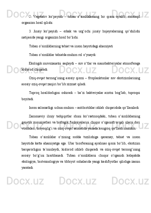 2.   Vegetativ   ko‘payish   –   tuban   o‘simliklarning   bir   qismi   ajralib,   mustaqil
organizm hosil qilishi.
3.   Jinsiy   ko‘payish   –   erkak   va   urg‘ochi   jinsiy   hujayralarning   qo‘shilishi
natijasida yangi organizm hosil bo‘lishi.
Tuban o‘simliklarning tabiat va inson hayotidagi ahamiyati
Tuban o‘simliklar tabiatda muhim rol o‘ynaydi:
Ekologik muvozanatni saqlaydi – suv o‘tlar va sianobakteriyalar atmosferaga
kislorod chiqaradi.
Oziq-ovqat   tarmog‘ining  asosiy   qismi   –  fitoplanktonlar  suv   ekotizimlarining
asosiy oziq-ovqat zanjiri bo‘lib xizmat qiladi.
Tuproq   hosildorligini   oshiradi   –   ba’zi   bakteriyalar   azotni   bog‘lab,   tuproqni
boyitadi.
Inson salomatligi uchun muhim – antibiotiklar ishlab chiqarishda qo‘llaniladi.
Zamonaviy   ilmiy   tadqiqotlar   shuni   ko‘rsatmoqdaki,   tuban   o‘simliklarning
genetik xususiyatlari va biologik funksiyalarini chuqur o‘rganish orqali ularni dori
vositalari, bioyoqilg‘i va oziq-ovqat sanoatida yanada kengroq qo‘llash mumkin.
Tuban   o‘simliklar   o‘zining   sodda   tuzilishiga   qaramay,   tabiat   va   inson
hayotida  katta   ahamiyatga   ega.   Ular   biosferaning  ajralmas   qismi   bo‘lib,   ekotizim
barqarorligini   ta’minlaydi,   kislorod   ishlab   chiqaradi   va   oziq-ovqat   tarmog‘ining
asosiy   bo‘g‘ini   hisoblanadi.   Tuban   o‘simliklarni   chuqur   o‘rganish   kelajakda
ekologiya, biotexnologiya va tibbiyot sohalarida yangi kashfiyotlar qilishga zamin
yaratadi. 
