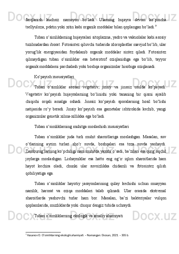 farqlanish   kuchsiz   namoyon   bo‘ladi.   Ularning   hujayra   devori   ko‘pincha
tsellyuloza, pektin yoki xitin kabi organik moddalar bilan qoplangan bo‘ladi. 7
Tuban o‘simliklarning hujayralari sitoplazma, yadro va vakuolalar kabi asosiy
tuzilmalardan iborat. Fotosintez qiluvchi turlarida xloroplastlar mavjud bo‘lib, ular
yorug‘lik   energiyasidan   foydalanib   organik   moddalar   sintez   qiladi.   Fotosintez
qilmaydigan   tuban   o‘simliklar   esa   heterotrof   oziqlanishga   ega   bo‘lib,   tayyor
organik moddalarni parchalash yoki boshqa organizmlar hisobiga oziqlanadi.
Ko‘payish xususiyatlari
Tuban   o‘simliklar   asosan   vegetativ,   jinsiy   va   jinssiz   usulda   ko‘payadi.
Vegetativ   ko‘payish   hujayralarning   bo‘linishi   yoki   tananing   bir   qismi   ajralib
chiqishi   orqali   amalga   oshadi.   Jinssiz   ko‘payish   sporalarning   hosil   bo‘lishi
natijasida   ro‘y   beradi.   Jinsiy   ko‘payish   esa   gametalar   ishtirokida   kechib,   yangi
organizmlar genetik xilma-xillikka ega bo‘ladi.
Tuban o‘simliklarning muhitga moslashish xususiyatlari
Tuban   o‘simliklar   juda   turli   muhit   sharoitlariga   moslashgan.   Masalan,   suv
o‘tlarining   ayrim   turlari   sho‘r   suvda,   boshqalari   esa   toza   suvda   yashaydi.
Zamburug‘larning ko‘pchiligi nam muhitda yaxshi o‘sadi, ba’zilari esa qurg‘oqchil
joylarga   moslashgan.   Lishayniklar   esa   hatto   eng   og‘ir   iqlim   sharoitlarida   ham
hayot   kechira   oladi,   chunki   ular   suvsizlikka   chidamli   va   fotosintez   qilish
qobiliyatiga ega.
Tuban   o‘simliklar   hayotiy   jarayonlarining   qulay   kechishi   uchun   muayyan
namlik,   harorat   va   oziqa   moddalari   talab   qilinadi.   Ular   orasida   ekstremal
sharoitlarda   yashovchi   turlar   ham   bor.   Masalan,   ba’zi   bakteriyalar   vulqon
qoplamlarida, muzliklarda yoki chuqur dengiz tubida uchraydi.
Tuban o‘simliklarning ekologik va amaliy ahamiyati
7
 Hasanov O. O‘simliklarning ekologik ahamiyati. – Namangan: Ekosan, 2021. – 305 b. 