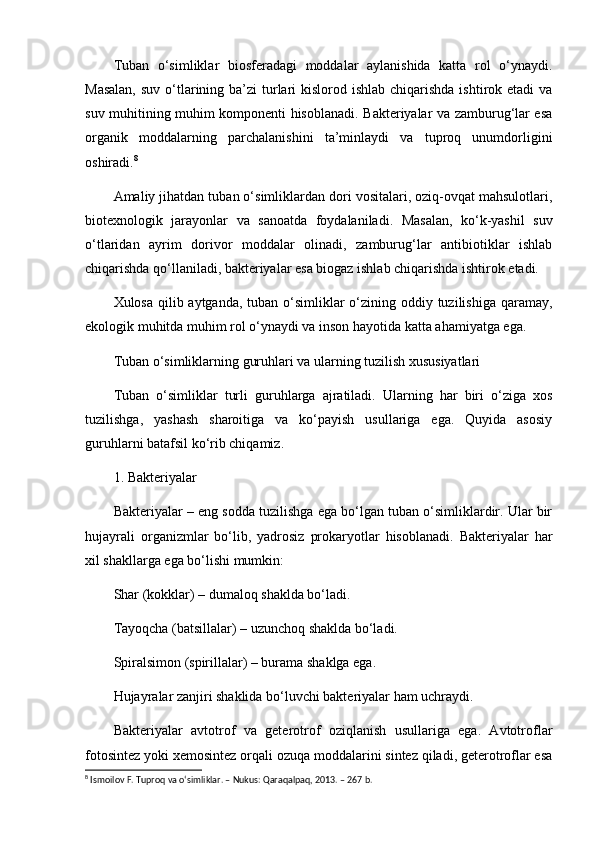 Tuban   o‘simliklar   biosferadagi   moddalar   aylanishida   katta   rol   o‘ynaydi.
Masalan,  suv  o‘tlarining ba’zi  turlari  kislorod ishlab chiqarishda ishtirok etadi  va
suv muhitining muhim komponenti hisoblanadi. Bakteriyalar va zamburug‘lar esa
organik   moddalarning   parchalanishini   ta’minlaydi   va   tuproq   unumdorligini
oshiradi. 8
Amaliy jihatdan tuban o‘simliklardan dori vositalari, oziq-ovqat mahsulotlari,
biotexnologik   jarayonlar   va   sanoatda   foydalaniladi.   Masalan,   ko‘k-yashil   suv
o‘tlaridan   ayrim   dorivor   moddalar   olinadi,   zamburug‘lar   antibiotiklar   ishlab
chiqarishda qo‘llaniladi, bakteriyalar esa biogaz ishlab chiqarishda ishtirok etadi.
Xulosa qilib aytganda, tuban o‘simliklar  o‘zining oddiy tuzilishiga qaramay,
ekologik muhitda muhim rol o‘ynaydi va inson hayotida katta ahamiyatga ega.
Tuban o‘simliklarning guruhlari va ularning tuzilish xususiyatlari
Tuban   o‘simliklar   turli   guruhlarga   ajratiladi.   Ularning   har   biri   o‘ziga   xos
tuzilishga,   yashash   sharoitiga   va   ko‘payish   usullariga   ega.   Quyida   asosiy
guruhlarni batafsil ko‘rib chiqamiz.
1. Bakteriyalar
Bakteriyalar – eng sodda tuzilishga ega bo‘lgan tuban o‘simliklardir. Ular bir
hujayrali   organizmlar   bo‘lib,   yadrosiz   prokaryotlar   hisoblanadi.   Bakteriyalar   har
xil shakllarga ega bo‘lishi mumkin:
Shar (kokklar) – dumaloq shaklda bo‘ladi.
Tayoqcha (batsillalar) – uzunchoq shaklda bo‘ladi.
Spiralsimon (spirillalar) – burama shaklga ega.
Hujayralar zanjiri shaklida bo‘luvchi bakteriyalar ham uchraydi.
Bakteriyalar   avtotrof   va   geterotrof   oziqlanish   usullariga   ega.   Avtotroflar
fotosintez yoki xemosintez orqali ozuqa moddalarini sintez qiladi, geterotroflar esa
8
 Ismoilov F. Tuproq va o‘simliklar. – Nukus: Qaraqalpaq, 2013. – 267 b. 