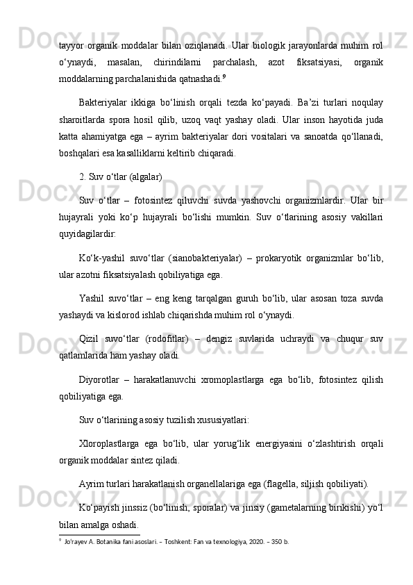 tayyor   organik   moddalar   bilan   oziqlanadi.   Ular   biologik   jarayonlarda   muhim   rol
o‘ynaydi,   masalan,   chirindilarni   parchalash,   azot   fiksatsiyasi,   organik
moddalarning parchalanishida qatnashadi. 9
Bakteriyalar   ikkiga   bo‘linish   orqali   tezda   ko‘payadi.   Ba’zi   turlari   noqulay
sharoitlarda   spora   hosil   qilib,   uzoq   vaqt   yashay   oladi.   Ular   inson   hayotida   juda
katta   ahamiyatga   ega   –   ayrim   bakteriyalar   dori   vositalari   va   sanoatda   qo‘llanadi,
boshqalari esa kasalliklarni keltirib chiqaradi.
2. Suv o‘tlar (algalar)
Suv   o‘tlar   –   fotosintez   qiluvchi   suvda   yashovchi   organizmlardir.   Ular   bir
hujayrali   yoki   ko‘p   hujayrali   bo‘lishi   mumkin.   Suv   o‘tlarining   asosiy   vakillari
quyidagilardir:
Ko‘k-yashil   suvo‘tlar   (sianobakteriyalar)   –   prokaryotik   organizmlar   bo‘lib,
ular azotni fiksatsiyalash qobiliyatiga ega.
Yashil   suvo‘tlar   –   eng   keng   tarqalgan   guruh   bo‘lib,   ular   asosan   toza   suvda
yashaydi va kislorod ishlab chiqarishda muhim rol o‘ynaydi.
Qizil   suvo‘tlar   (rodofitlar)   –   dengiz   suvlarida   uchraydi   va   chuqur   suv
qatlamlarida ham yashay oladi.
Diyorotlar   –   harakatlanuvchi   xromoplastlarga   ega   bo‘lib,   fotosintez   qilish
qobiliyatiga ega.
Suv o‘tlarining asosiy tuzilish xususiyatlari:
Xloroplastlarga   ega   bo‘lib,   ular   yorug‘lik   energiyasini   o‘zlashtirish   orqali
organik moddalar sintez qiladi.
Ayrim turlari harakatlanish organellalariga ega (flagella, siljish qobiliyati).
Ko‘payish jinssiz (bo‘linish, sporalar) va jinsiy (gametalarning birikishi) yo‘l
bilan amalga oshadi.
9
  Jo‘rayev A. Botanika fani asoslari. – Toshkent: Fan va texnologiya, 2020. – 350 b.