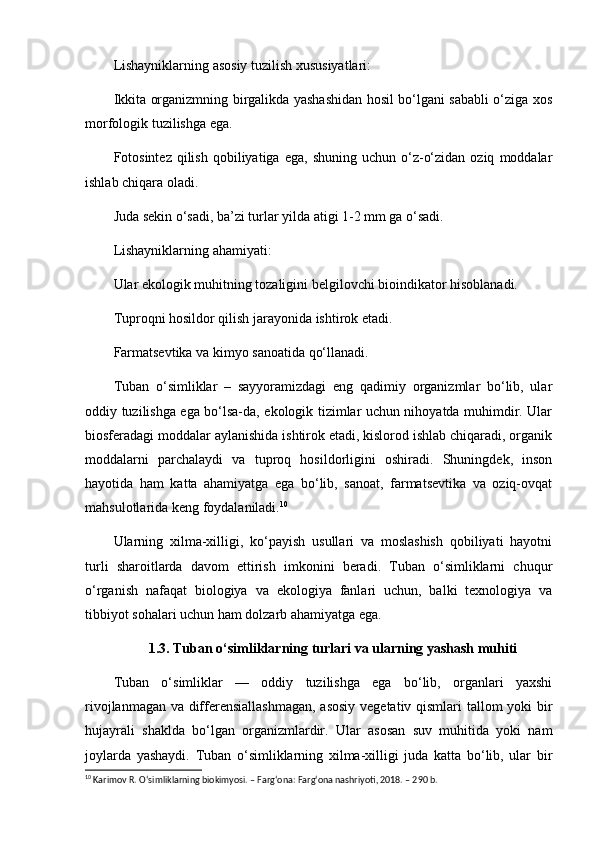 Lishayniklarning asosiy tuzilish xususiyatlari:
Ikkita organizmning birgalikda yashashidan hosil bo‘lgani sababli o‘ziga xos
morfologik tuzilishga ega.
Fotosintez  qilish  qobiliyatiga  ega,   shuning  uchun  o‘z-o‘zidan  oziq   moddalar
ishlab chiqara oladi.
Juda sekin o‘sadi, ba’zi turlar yilda atigi 1-2 mm ga o‘sadi.
Lishayniklarning ahamiyati:
Ular ekologik muhitning tozaligini belgilovchi bioindikator hisoblanadi.
Tuproqni hosildor qilish jarayonida ishtirok etadi.
Farmatsevtika va kimyo sanoatida qo‘llanadi.
Tuban   o‘simliklar   –   sayyoramizdagi   eng   qadimiy   organizmlar   bo‘lib,   ular
oddiy tuzilishga ega bo‘lsa-da, ekologik tizimlar uchun nihoyatda muhimdir. Ular
biosferadagi moddalar aylanishida ishtirok etadi, kislorod ishlab chiqaradi, organik
moddalarni   parchalaydi   va   tuproq   hosildorligini   oshiradi.   Shuningdek,   inson
hayotida   ham   katta   ahamiyatga   ega   bo‘lib,   sanoat,   farmatsevtika   va   oziq-ovqat
mahsulotlarida keng foydalaniladi. 10
Ularning   xilma-xilligi,   ko‘payish   usullari   va   moslashish   qobiliyati   hayotni
turli   sharoitlarda   davom   ettirish   imkonini   beradi.   Tuban   o‘simliklarni   chuqur
o‘rganish   nafaqat   biologiya   va   ekologiya   fanlari   uchun,   balki   texnologiya   va
tibbiyot sohalari uchun ham dolzarb ahamiyatga ega.
1.3. Tuban o‘simliklarning turlari va ularning yashash muhiti
Tuban   o‘simliklar   —   oddiy   tuzilishga   ega   bo‘lib,   organlari   yaxshi
rivojlanmagan va differensiallashmagan, asosiy vegetativ qismlari tallom yoki bir
hujayrali   shaklda   bo‘lgan   organizmlardir.   Ular   asosan   suv   muhitida   yoki   nam
joylarda   yashaydi.   Tuban   o‘simliklarning   xilma-xilligi   juda   katta   bo‘lib,   ular   bir
10
 Karimov R. O‘simliklarning biokimyosi. – Farg‘ona: Farg‘ona nashriyoti, 2018. – 290 b. 