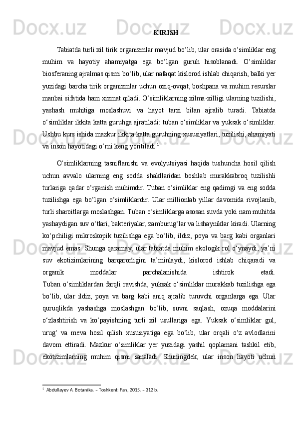 KIRISH
Tabiatda turli xil tirik organizmlar mavjud bo‘lib, ular orasida o‘simliklar eng
muhim   va   hayotiy   ahamiyatga   ega   bo‘lgan   guruh   hisoblanadi.   O‘simliklar
biosferaning ajralmas qismi bo‘lib, ular nafaqat kislorod ishlab chiqarish, balki yer
yuzidagi barcha tirik organizmlar uchun oziq-ovqat, boshpana va muhim resurslar
manbai sifatida ham xizmat qiladi. O‘simliklarning xilma-xilligi ularning tuzilishi,
yashash   muhitiga   moslashuvi   va   hayot   tarzi   bilan   ajralib   turadi.   Tabiatda
o‘simliklar ikkita katta guruhga ajratiladi: tuban o‘simliklar va yuksak o‘simliklar.
Ushbu kurs ishida mazkur ikkita katta guruhning xususiyatlari, tuzilishi, ahamiyati
va inson hayotidagi o‘rni keng yoritiladi. 1
O‘simliklarning   tasniflanishi   va   evolyutsiyasi   haqida   tushuncha   hosil   qilish
uchun   avvalo   ularning   eng   sodda   shakllaridan   boshlab   murakkabroq   tuzilishli
turlariga qadar o‘rganish muhimdir. Tuban o‘simliklar  eng qadimgi  va eng sodda
tuzilishga   ega   bo‘lgan   o‘simliklardir.   Ular   millionlab   yillar   davomida   rivojlanib,
turli sharoitlarga moslashgan. Tuban o‘simliklarga asosan suvda yoki nam muhitda
yashaydigan suv o‘tlari, bakteriyalar, zamburug‘lar va lishayniklar kiradi. Ularning
ko‘pchiligi   mikroskopik   tuzilishga   ega   bo‘lib,   ildiz,   poya   va   barg   kabi   organlari
mavjud emas. Shunga qaramay, ular tabiatda muhim ekologik rol o‘ynaydi, ya’ni
suv   ekotizimlarining   barqarorligini   ta’minlaydi,   kislorod   ishlab   chiqaradi   va
organik   moddalar   parchalanishida   ishtirok   etadi.
Tuban o‘simliklardan farqli ravishda, yuksak o‘simliklar murakkab tuzilishga ega
bo‘lib,   ular   ildiz,   poya   va   barg   kabi   aniq   ajralib   turuvchi   organlarga   ega.   Ular
quruqlikda   yashashga   moslashgan   bo‘lib,   suvni   saqlash,   ozuqa   moddalarini
o‘zlashtirish   va   ko‘payishning   turli   xil   usullariga   ega.   Yuksak   o‘simliklar   gul,
urug‘   va   meva   hosil   qilish   xususiyatiga   ega   bo‘lib,   ular   orqali   o‘z   avlodlarini
davom   ettiradi.   Mazkur   o‘simliklar   yer   yuzidagi   yashil   qoplamani   tashkil   etib,
ekotizimlarning   muhim   qismi   sanaladi.   Shuningdek,   ular   inson   hayoti   uchun
1
  Abdullayev A. Botanika. – Toshkent: Fan, 2015. – 312 b.