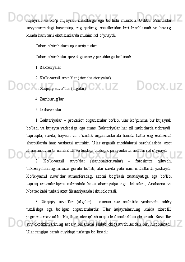 hujayrali   va   ko‘p   hujayrali   shakllarga   ega   bo‘lishi   mumkin.   Ushbu   o‘simliklar
sayyoramizdagi   hayotning   eng   qadimgi   shakllaridan   biri   hisoblanadi   va   hozirgi
kunda ham turli ekotizimlarda muhim rol o‘ynaydi.
Tuban o‘simliklarning asosiy turlari
Tuban o‘simliklar quyidagi asosiy guruhlarga bo‘linadi:
1. Bakteriyalar
2. Ko‘k-yashil suvo‘tlar (sianobakteriyalar)
3. Xaqiqiy suvo‘tlar (algalar)
4. Zamburug‘lar
5. Lishayniklar
1.   Bakteriyalar   –   prokariot   organizmlar   bo‘lib,   ular   ko‘pincha   bir   hujayrali
bo‘ladi   va   hujayra   yadrosiga   ega   emas.   Bakteriyalar   har   xil   muhitlarda   uchraydi:
tuproqda,   suvda,   hayvon   va   o‘simlik   organizmlarida   hamda   hatto   eng   ekstremal
sharoitlarda   ham   yashashi   mumkin.   Ular   organik   moddalarni   parchalashda,   azot
almashinuvini ta’minlashda va boshqa biologik jarayonlarda muhim rol o‘ynaydi.
2.   Ko‘k-yashil   suvo‘tlar   (sianobakteriyalar)   –   fotosintez   qiluvchi
bakteriyalarning maxsus  guruhi bo‘lib, ular suvda yoki nam muhitlarda yashaydi.
Ko‘k-yashil   suvo‘tlar   atmosferadagi   azotni   bog‘lash   xususiyatiga   ega   bo‘lib,
tuproq   unumdorligini   oshirishda   katta   ahamiyatga   ega.   Masalan,   Anabaena   va
Nostoc kabi turlari azot fiksatsiyasida ishtirok etadi.
3.   Xaqiqiy   suvo‘tlar   (algalar)   –   asosan   suv   muhitida   yashovchi   oddiy
tuzilishga   ega   bo‘lgan   organizmlardir.   Ular   hujayralarining   ichida   xlorofill
pigmenti mavjud bo‘lib, fotosintez qilish orqali kislorod ishlab chiqaradi. Suvo‘tlar
suv   ekotizimlarining   asosiy   birlamchi   ishlab   chiqaruvchilaridan   biri   hisoblanadi.
Ular rangiga qarab quyidagi turlarga bo‘linadi: 