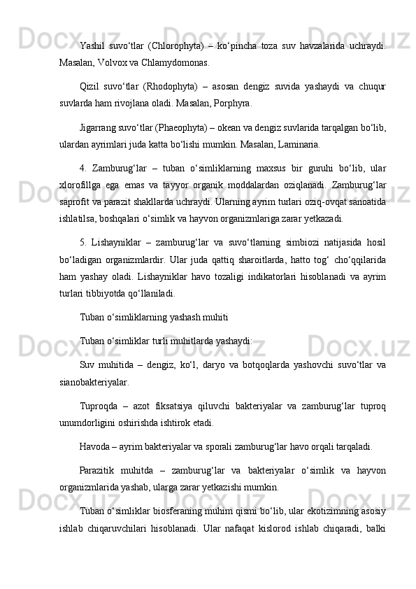 Yashil   suvo‘tlar   (Chlorophyta)   –   ko‘pincha   toza   suv   havzalarida   uchraydi.
Masalan, Volvox va Chlamydomonas.
Qizil   suvo‘tlar   (Rhodophyta)   –   asosan   dengiz   suvida   yashaydi   va   chuqur
suvlarda ham rivojlana oladi. Masalan, Porphyra.
Jigarrang suvo‘tlar (Phaeophyta) – okean va dengiz suvlarida tarqalgan bo‘lib,
ulardan ayrimlari juda katta bo‘lishi mumkin. Masalan, Laminaria.
4.   Zamburug‘lar   –   tuban   o‘simliklarning   maxsus   bir   guruhi   bo‘lib,   ular
xlorofillga   ega   emas   va   tayyor   organik   moddalardan   oziqlanadi.   Zamburug‘lar
saprofit va parazit shakllarda uchraydi. Ularning ayrim turlari oziq-ovqat sanoatida
ishlatilsa, boshqalari o‘simlik va hayvon organizmlariga zarar yetkazadi.
5.   Lishayniklar   –   zamburug‘lar   va   suvo‘tlarning   simbiozi   natijasida   hosil
bo‘ladigan   organizmlardir.   Ular   juda   qattiq   sharoitlarda,   hatto   tog‘   cho‘qqilarida
ham   yashay   oladi.   Lishayniklar   havo   tozaligi   indikatorlari   hisoblanadi   va   ayrim
turlari tibbiyotda qo‘llaniladi.
Tuban o‘simliklarning yashash muhiti
Tuban o‘simliklar turli muhitlarda yashaydi:
Suv   muhitida   –   dengiz,   ko‘l,   daryo   va   botqoqlarda   yashovchi   suvo‘tlar   va
sianobakteriyalar.
Tuproqda   –   azot   fiksatsiya   qiluvchi   bakteriyalar   va   zamburug‘lar   tuproq
unumdorligini oshirishda ishtirok etadi.
Havoda – ayrim bakteriyalar va sporali zamburug‘lar havo orqali tarqaladi.
Parazitik   muhitda   –   zamburug‘lar   va   bakteriyalar   o‘simlik   va   hayvon
organizmlarida yashab, ularga zarar yetkazishi mumkin.
Tuban o‘simliklar biosferaning muhim qismi bo‘lib, ular ekotizimning asosiy
ishlab   chiqaruvchilari   hisoblanadi.   Ular   nafaqat   kislorod   ishlab   chiqaradi,   balki 