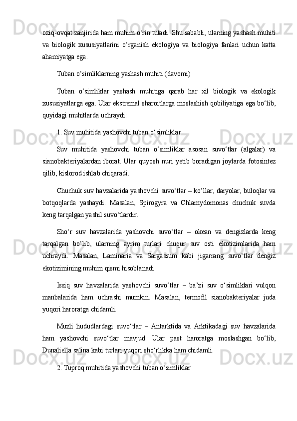 oziq-ovqat zanjirida ham muhim o‘rin tutadi. Shu sababli, ularning yashash muhiti
va   biologik   xususiyatlarini   o‘rganish   ekologiya   va   biologiya   fanlari   uchun   katta
ahamiyatga ega.
Tuban o‘simliklarning yashash muhiti (davomi)
Tuban   o‘simliklar   yashash   muhitiga   qarab   har   xil   biologik   va   ekologik
xususiyatlarga ega. Ular ekstremal sharoitlarga moslashish qobiliyatiga ega bo‘lib,
quyidagi muhitlarda uchraydi:
1. Suv muhitida yashovchi tuban o‘simliklar
Suv   muhitida   yashovchi   tuban   o‘simliklar   asosan   suvo‘tlar   (algalar)   va
sianobakteriyalardan   iborat.   Ular   quyosh   nuri   yetib   boradigan   joylarda   fotosintez
qilib, kislorod ishlab chiqaradi.
Chuchuk suv havzalarida yashovchi suvo‘tlar – ko‘llar, daryolar, buloqlar va
botqoqlarda   yashaydi.   Masalan,   Spirogyra   va   Chlamydomonas   chuchuk   suvda
keng tarqalgan yashil suvo‘tlardir.
Sho‘r   suv   havzalarida   yashovchi   suvo‘tlar   –   okean   va   dengizlarda   keng
tarqalgan   bo‘lib,   ularning   ayrim   turlari   chuqur   suv   osti   ekotizimlarida   ham
uchraydi.   Masalan,   Laminaria   va   Sargassum   kabi   jigarrang   suvo‘tlar   dengiz
ekotizimining muhim qismi hisoblanadi.
Issiq   suv   havzalarida   yashovchi   suvo‘tlar   –   ba’zi   suv   o‘simliklari   vulqon
manbalarida   ham   uchrashi   mumkin.   Masalan,   termofil   sianobakteriyalar   juda
yuqori haroratga chidamli.
Muzli   hududlardagi   suvo‘tlar   –   Antarktida   va   Arktikadagi   suv   havzalarida
ham   yashovchi   suvo‘tlar   mavjud.   Ular   past   haroratga   moslashgan   bo‘lib,
Dunaliella salina kabi turlari yuqori sho‘rlikka ham chidamli.
2. Tuproq muhitida yashovchi tuban o‘simliklar