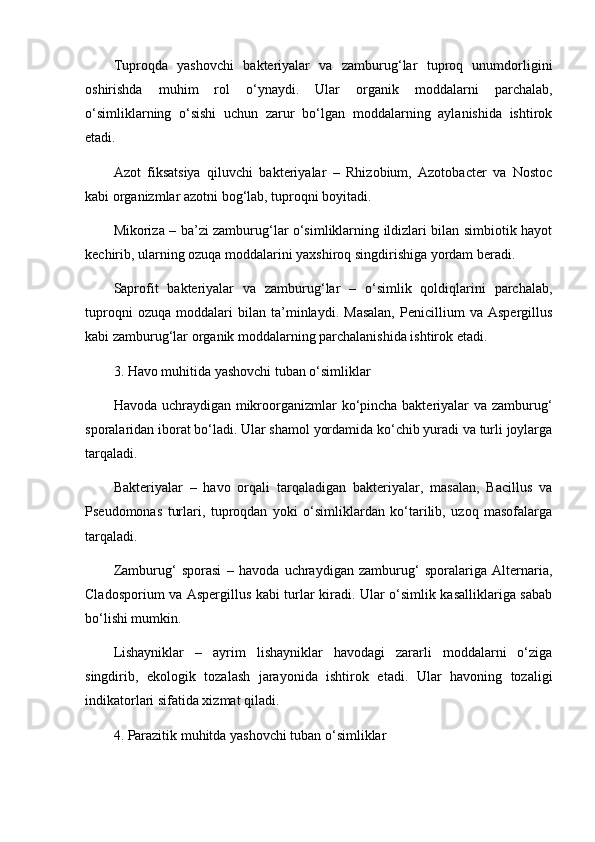 Tuproqda   yashovchi   bakteriyalar   va   zamburug‘lar   tuproq   unumdorligini
oshirishda   muhim   rol   o‘ynaydi.   Ular   organik   moddalarni   parchalab,
o‘simliklarning   o‘sishi   uchun   zarur   bo‘lgan   moddalarning   aylanishida   ishtirok
etadi.
Azot   fiksatsiya   qiluvchi   bakteriyalar   –   Rhizobium,   Azotobacter   va   Nostoc
kabi organizmlar azotni bog‘lab, tuproqni boyitadi.
Mikoriza – ba’zi zamburug‘lar o‘simliklarning ildizlari bilan simbiotik hayot
kechirib, ularning ozuqa moddalarini yaxshiroq singdirishiga yordam beradi.
Saprofit   bakteriyalar   va   zamburug‘lar   –   o‘simlik   qoldiqlarini   parchalab,
tuproqni   ozuqa   moddalari   bilan   ta’minlaydi.   Masalan,   Penicillium   va   Aspergillus
kabi zamburug‘lar organik moddalarning parchalanishida ishtirok etadi.
3. Havo muhitida yashovchi tuban o‘simliklar
Havoda uchraydigan mikroorganizmlar  ko‘pincha bakteriyalar  va zamburug‘
sporalaridan iborat bo‘ladi. Ular shamol yordamida ko‘chib yuradi va turli joylarga
tarqaladi.
Bakteriyalar   –   havo   orqali   tarqaladigan   bakteriyalar,   masalan,   Bacillus   va
Pseudomonas   turlari,   tuproqdan   yoki   o‘simliklardan   ko‘tarilib,   uzoq   masofalarga
tarqaladi.
Zamburug‘   sporasi   –   havoda   uchraydigan   zamburug‘   sporalariga   Alternaria,
Cladosporium va Aspergillus kabi turlar kiradi. Ular o‘simlik kasalliklariga sabab
bo‘lishi mumkin.
Lishayniklar   –   ayrim   lishayniklar   havodagi   zararli   moddalarni   o‘ziga
singdirib,   ekologik   tozalash   jarayonida   ishtirok   etadi.   Ular   havoning   tozaligi
indikatorlari sifatida xizmat qiladi.
4. Parazitik muhitda yashovchi tuban o‘simliklar 