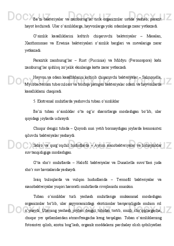 Ba’zi   bakteriyalar   va   zamburug‘lar   tirik   organizmlar   ustida   yashab,   parazit
hayot kechiradi. Ular o‘simliklarga, hayvonlarga yoki odamlarga zarar yetkazadi.
O‘simlik   kasalliklarini   keltirib   chiqaruvchi   bakteriyalar   –   Masalan,
Xanthomonas   va   Erwinia   bakteriyalari   o‘simlik   barglari   va   mevalariga   zarar
yetkazadi.
Parazitik   zamburug‘lar   –   Rust   (Puccinia)   va   Mildyu   (Peronospora)   kabi
zamburug‘lar qishloq xo‘jalik ekinlariga katta zarar yetkazadi.
Hayvon va odam kasalliklarini keltirib chiqaruvchi bakteriyalar – Salmonella,
Mycobacterium tuberculosis va boshqa patogen bakteriyalar odam va hayvonlarda
kasalliklarni chaqiradi.
5. Ekstremal muhitlarda yashovchi tuban o‘simliklar
Ba’zi   tuban   o‘simliklar   o‘ta   og‘ir   sharoitlarga   moslashgan   bo‘lib,   ular
quyidagi joylarda uchraydi:
Chuqur dengiz tubida – Quyosh nuri yetib bormaydigan joylarda kemosintez
qiluvchi bakteriyalar yashaydi.
Sahro   va   qurg‘oqchil   hududlarda   –   Ayrim   sianobakteriyalar   va   lishayniklar
suv tanqisligiga moslashgan.
O‘ta   sho‘r   muhitlarda   –   Halofil   bakteriyalar   va   Dunaliella   suvo‘tlari   juda
sho‘r suv havzalarida yashaydi.
Issiq   buloqlarda   va   vulqon   hududlarida   –   Termofil   bakteriyalar   va
sianobakteriyalar yuqori haroratli muhitlarda rivojlanishi mumkin.
Tuban   o‘simliklar   turli   yashash   muhitlariga   mukammal   moslashgan
organizmlar   bo‘lib,   ular   sayyoramizdagi   ekotizimlar   barqarorligida   muhim   rol
o‘ynaydi.   Ularning   yashash   joylari   dengiz   tubidan   tortib,   muzli   cho‘qqilargacha,
chuqur   yer   qatlamlaridan   atmosferagacha   keng   tarqalgan.   Tuban   o‘simliklarning
fotosintez qilish, azotni bog‘lash, organik moddalarni parchalay olish qobiliyatlari