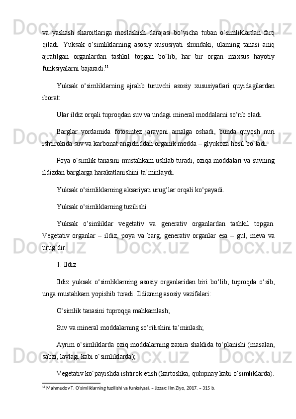 va   yashash   sharoitlariga   moslashish   darajasi   bo‘yicha   tuban   o‘simliklardan   farq
qiladi.   Yuksak   o‘simliklarning   asosiy   xususiyati   shundaki,   ularning   tanasi   aniq
ajratilgan   organlardan   tashkil   topgan   bo‘lib,   har   bir   organ   maxsus   hayotiy
funksiyalarni bajaradi. 11
Yuksak   o‘simliklarning   ajralib   turuvchi   asosiy   xususiyatlari   quyidagilardan
iborat:
Ular ildiz orqali tuproqdan suv va undagi mineral moddalarni so‘rib oladi.
Barglar   yordamida   fotosintez   jarayoni   amalga   oshadi,   bunda   quyosh   nuri
ishtirokida suv va karbonat angidriddan organik modda – glyukoza hosil bo‘ladi.
Poya o‘simlik tanasini mustahkam ushlab turadi, oziqa moddalari va suvning
ildizdan barglarga harakatlanishini ta’minlaydi.
Yuksak o‘simliklarning aksariyati urug‘lar orqali ko‘payadi.
Yuksak o‘simliklarning tuzilishi
Yuksak   o‘simliklar   vegetativ   va   generativ   organlardan   tashkil   topgan.
Vegetativ   organlar   –   ildiz,   poya   va   barg,   generativ   organlar   esa   –   gul,   meva   va
urug‘dir.
1. Ildiz
Ildiz   yuksak   o‘simliklarning   asosiy   organlaridan   biri   bo‘lib,   tuproqda   o‘sib,
unga mustahkam yopishib turadi. Ildizning asosiy vazifalari:
O‘simlik tanasini tuproqqa mahkamlash;
Suv va mineral moddalarning so‘rilishini ta’minlash;
Ayrim o‘simliklarda oziq moddalarning zaxira shaklida to‘planishi (masalan,
sabzi, lavlagi kabi o‘simliklarda);
Vegetativ ko‘payishda ishtirok etish (kartoshka, qulupnay kabi o‘simliklarda).
11
 Mahmudov T. O‘simliklarning tuzilishi va funksiyasi. – Jizzax: Ilm Ziyo, 2017. – 315 b.