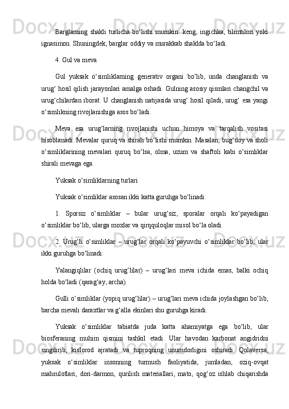 Barglarning   shakli   turlicha   bo‘lishi   mumkin:   keng,   ingichka,   tilimtilim   yoki
ignasimon. Shuningdek, barglar oddiy va murakkab shaklda bo‘ladi.
4. Gul va meva
Gul   yuksak   o‘simliklarning   generativ   organi   bo‘lib,   unda   changlanish   va
urug‘ hosil qilish jarayonlari amalga oshadi. Gulning asosiy qismlari changchil va
urug‘chilardan iborat. U changlanish natijasida urug‘ hosil qiladi, urug‘ esa yangi
o‘simlikning rivojlanishiga asos bo‘ladi.
Meva   esa   urug‘larning   rivojlanishi   uchun   himoya   va   tarqalish   vositasi
hisoblanadi. Mevalar quruq va shirali bo‘lishi mumkin. Masalan, bug‘doy va sholi
o‘simliklarining   mevalari   quruq   bo‘lsa,   olma,   uzum   va   shaftoli   kabi   o‘simliklar
shirali mevaga ega.
Yuksak o‘simliklarning turlari
Yuksak o‘simliklar asosan ikki katta guruhga bo‘linadi:
1.   Sporsiz   o‘simliklar   –   bular   urug‘siz,   sporalar   orqali   ko‘payadigan
o‘simliklar bo‘lib, ularga moxlar va qirqquloqlar misol bo‘la oladi.
2.   Urug‘li   o‘simliklar   –   urug‘lar   orqali   ko‘payuvchi   o‘simliklar   bo‘lib,   ular
ikki guruhga bo‘linadi:
Yalangiqlilar   (ochiq   urug‘lilar)   –   urug‘lari   meva   ichida   emas,   balki   ochiq
holda bo‘ladi (qarag‘ay, archa).
Gulli o‘simliklar (yopiq urug‘lilar) – urug‘lari meva ichida joylashgan bo‘lib,
barcha mevali daraxtlar va g‘alla ekinlari shu guruhga kiradi.
Yuksak   o‘simliklar   tabiatda   juda   katta   ahamiyatga   ega   bo‘lib,   ular
biosferaning   muhim   qismini   tashkil   etadi.   Ular   havodan   karbonat   angidridni
singdirib,   kislorod   ajratadi   va   tuproqning   unumdorligini   oshiradi.   Qolaversa,
yuksak   o‘simliklar   insonning   turmush   faoliyatida,   jumladan,   oziq-ovqat
mahsulotlari,   dori-darmon,   qurilish   materiallari,   mato,   qog‘oz   ishlab   chiqarishda