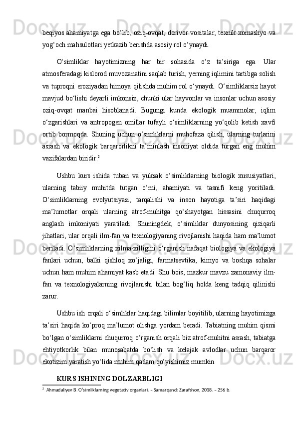 beqiyos ahamiyatga ega bo‘lib, oziq-ovqat, dorivor vositalar, texnik xomashyo va
yog‘och mahsulotlari yetkazib berishda asosiy rol o‘ynaydi.
O‘simliklar   hayotimizning   har   bir   sohasida   o‘z   ta’siriga   ega.   Ular
atmosferadagi kislorod muvozanatini saqlab turish, yerning iqlimini tartibga solish
va tuproqni eroziyadan himoya qilishda muhim rol o‘ynaydi. O‘simliklarsiz hayot
mavjud bo‘lishi deyarli imkonsiz, chunki ular hayvonlar va insonlar uchun asosiy
oziq-ovqat   manbai   hisoblanadi.   Bugungi   kunda   ekologik   muammolar,   iqlim
o‘zgarishlari   va   antropogen   omillar   tufayli   o‘simliklarning   yo‘qolib   ketish   xavfi
ortib   bormoqda.   Shuning   uchun   o‘simliklarni   muhofaza   qilish,   ularning   turlarini
asrash   va   ekologik   barqarorlikni   ta’minlash   insoniyat   oldida   turgan   eng   muhim
vazifalardan biridir. 2
Ushbu   kurs   ishida   tuban   va   yuksak   o‘simliklarning   biologik   xususiyatlari,
ularning   tabiiy   muhitda   tutgan   o‘rni,   ahamiyati   va   tasnifi   keng   yoritiladi.
O‘simliklarning   evolyutsiyasi,   tarqalishi   va   inson   hayotiga   ta’siri   haqidagi
ma’lumotlar   orqali   ularning   atrof-muhitga   qo‘shayotgan   hissasini   chuqurroq
anglash   imkoniyati   yaratiladi.   Shuningdek,   o‘simliklar   dunyosining   qiziqarli
jihatlari, ular orqali ilm-fan va texnologiyaning rivojlanishi haqida ham ma’lumot
beriladi.   O‘simliklarning   xilma-xilligini   o‘rganish   nafaqat   biologiya   va   ekologiya
fanlari   uchun,   balki   qishloq   xo‘jaligi,   farmatsevtika,   kimyo   va   boshqa   sohalar
uchun ham muhim ahamiyat kasb etadi. Shu bois, mazkur mavzu zamonaviy ilm-
fan   va   texnologiyalarning   rivojlanishi   bilan   bog‘liq   holda   keng   tadqiq   qilinishi
zarur.
Ushbu ish orqali o‘simliklar haqidagi bilimlar boyitilib, ularning hayotimizga
ta’siri   haqida   ko‘proq   ma’lumot   olishga   yordam   beradi.   Tabiatning   muhim   qismi
bo‘lgan o‘simliklarni chuqurroq o‘rganish orqali biz atrof-muhitni asrash, tabiatga
ehtiyotkorlik   bilan   munosabatda   bo‘lish   va   kelajak   avlodlar   uchun   barqaror
ekotizim yaratish yo‘lida muhim qadam qo‘yishimiz mumkin.
KURS ISHINING DOLZARBLIGI
2
  Ahmadaliyev B. O‘simliklarning vegetativ organlari. – Samarqand: Zarafshon, 2018. – 256 b.