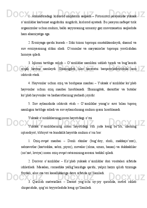 1. Atmosferadagi  kislorod miqdorini  saqlash  – Fotosintez  jarayonida  yuksak
o‘simliklar karbonat angidridni singdirib, kislorod ajratadi. Bu jarayon nafaqat tirik
organizmlar uchun muhim, balki sayyoraning umumiy gaz muvozanatini saqlashda
ham ahamiyatga ega.
2. Eroziyaga qarshi kurash – Ildiz tizimi tuproqni mustahkamlaydi, shamol va
suv   eroziyasining   oldini   oladi.   O‘rmonlar   va   maysazorlar   tuproqni   yuvilishdan
himoya qiladi.
3. Iqlimni  tartibga solish  – O‘simliklar  namlikni  ushlab turadi  va bug‘lanish
orqali   havoni   namlaydi.   Shuningdek,   ular   haroratni   barqarorlashtirishda   ham
ishtirok etadi.
4.  Hayvonlar   uchun  oziq  va  boshpana   manbai  –  Yuksak   o‘simliklar  ko‘plab
hayvonlar   uchun   oziq   manbai   hisoblanadi.   Shuningdek,   daraxtlar   va   butalar
ko‘plab hayvonlar va hasharotlarning yashash joyidir.
5.   Suv   aylanishida   ishtirok   etish   –   O‘simliklar   yomg‘ir   suvi   bilan   tuproq
namligini tartibga soladi va suv aylanishining muhim qismi hisoblanadi.
Yuksak o‘simliklarning inson hayotidagi o‘rni
Yuksak   o‘simliklarning   inson   hayotidagi   roli   juda   keng   bo‘lib,   ularning
iqtisodiyot, tibbiyot va kundalik hayotda muhim o‘rni bor:
1.   Oziq-ovqat   manbai   –   Donli   ekinlar   (bug‘doy,   sholi,   makkajo‘xori),
sabzavotlar (kartoshka, sabzi, piyoz), mevalar (olma, uzum, banan) va dukkaklilar
(no‘xat, loviya) inson oziq-ovqat ratsionining asosini tashkil qiladi.
2.   Dorivor   o‘simliklar   –   Ko‘plab   yuksak   o‘simliklar   dori   vositalari   sifatida
ishlatiladi.   Masalan,   romashka   yallig‘lanishga   qarshi,   yalpiz   hazm   qilish   tizimiga
foydali, aloe esa teri kasalliklariga davo sifatida qo‘llaniladi.
3.   Qurilish   materiallari   –   Daraxt   yog‘ochi   uy-joy   qurishda,   mebel   ishlab
chiqarishda, qog‘oz tayyorlashda keng qo‘llaniladi. 