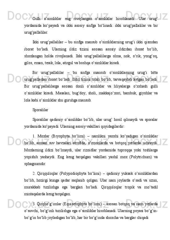 Gulli   o‘simliklar   eng   rivojlangan   o‘simliklar   hisoblanadi.   Ular   urug‘
yordamida   ko‘payadi   va   ikki   asosiy   sinfga   bo‘linadi:   ikki   urug‘pallalilar   va   bir
urug‘pallalilar.
Ikki   urug‘pallalilar   –   bu   sinfga   mansub   o‘simliklarning   urug‘i   ikki   qismdan
iborat   bo‘ladi.   Ularning   ildiz   tizimi   asosan   asosiy   ildizdan   iborat   bo‘lib,
shoxlangan   holda   rivojlanadi.   Ikki   urug‘pallalilarga   olma,   nok,   o‘rik,   yong‘oq,
gilos, eman, terak, lola, atirgul va boshqa o‘simliklar kiradi.
Bir   urug‘pallalilar   –   bu   sinfga   mansub   o‘simliklarning   urug‘i   bitta
urug‘palladan iborat  bo‘ladi. Ildiz tizimi  tolali  bo‘lib, tarvaqaylab ketgan bo‘ladi.
Bir   urug‘pallalilarga   asosan   donli   o‘simliklar   va   liliyalarga   o‘xshash   gulli
o‘simliklar   kiradi.   Masalan,   bug‘doy,   sholi,   makkajo‘xori,   bambuk,   giyohlar   va
lola kabi o‘simliklar shu guruhga mansub.
Sporalilar
Sporalilar   qadimiy   o‘simliklar   bo‘lib,   ular   urug‘   hosil   qilmaydi   va   sporalar
yordamida ko‘payadi. Ularning asosiy vakillari quyidagilardir:
1.   Moxlar   (Bryophyta   bo‘limi)   –   namlikni   yaxshi   ko‘radigan   o‘simliklar
bo‘lib,   asosan   suv   havzalari   atrofida,   o‘rmonlarda   va   botqoq   yerlarda   uchraydi.
Moxlarning   ildizi   bo‘lmaydi,   ular   rizoidlar   yordamida   tuproqqa   yoki   toshlarga
yopishib   yashaydi.   Eng   keng   tarqalgan   vakillari   yashil   mox   (Polytrichum)   va
sphagnumdir.
2.   Qirqquloqlar   (Polypodiophyta   bo‘limi)   –   qadimiy   yuksak   o‘simliklardan
bo‘lib,   hozirgi   kunga   qadar   saqlanib   qolgan.   Ular   nam   joylarda   o‘sadi   va   uzun,
murakkab   tuzilishga   ega   barglari   bo‘ladi.   Qirqquloqlar   tropik   va   mo‘tadil
mintaqalarda keng tarqalgan.
3.   Qirqbo‘g‘imlar   (Equisetophyta   bo‘limi)   –   asosan   botqoq   va   nam   yerlarda
o‘suvchi, bo‘g‘inli tuzilishga ega o‘simliklar hisoblanadi. Ularning poyasi bo‘g‘in-
bo‘g‘in bo‘lib joylashgan bo‘lib, har bir bo‘g‘inda shoxcha va barglar chiqadi