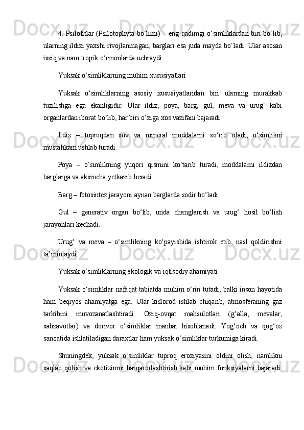 4. Psilofitlar (Psilotophyta bo‘limi) – eng qadimgi o‘simliklardan biri bo‘lib,
ularning ildizi yaxshi rivojlanmagan, barglari esa juda mayda bo‘ladi. Ular asosan
issiq va nam tropik o‘rmonlarda uchraydi.
Yuksak o‘simliklarning muhim xususiyatlari
Yuksak   o‘simliklarning   asosiy   xususiyatlaridan   biri   ularning   murakkab
tuzilishga   ega   ekanligidir.   Ular   ildiz,   poya,   barg,   gul,   meva   va   urug‘   kabi
organlardan iborat bo‘lib, har biri o‘ziga xos vazifani bajaradi.
Ildiz   –   tuproqdan   suv   va   mineral   moddalarni   so‘rib   oladi,   o‘simlikni
mustahkam ushlab turadi.
Poya   –   o‘simlikning   yuqori   qismini   ko‘tarib   turadi,   moddalarni   ildizdan
barglarga va aksincha yetkazib beradi.
Barg – fotosintez jarayoni aynan barglarda sodir bo‘ladi.
Gul   –   generativ   organ   bo‘lib,   unda   changlanish   va   urug‘   hosil   bo‘lish
jarayonlari kechadi.
Urug‘   va   meva   –   o‘simlikning   ko‘payishida   ishtirok   etib,   nasl   qoldirishni
ta’minlaydi.
Yuksak o‘simliklarning ekologik va iqtisodiy ahamiyati
Yuksak o‘simliklar nafaqat tabiatda muhim o‘rin tutadi, balki inson hayotida
ham   beqiyos   ahamiyatga   ega.   Ular   kislorod   ishlab   chiqarib,   atmosferaning   gaz
tarkibini   muvozanatlashtiradi.   Oziq-ovqat   mahsulotlari   (g‘alla,   mevalar,
sabzavotlar)   va   dorivor   o‘simliklar   manbai   hisoblanadi.   Yog‘och   va   qog‘oz
sanoatida ishlatiladigan daraxtlar ham yuksak o‘simliklar turkumiga kiradi.
Shuningdek,   yuksak   o‘simliklar   tuproq   eroziyasini   oldini   olish,   namlikni
saqlab  qolish  va  ekotizimni   barqarorlashtirish  kabi   muhim   funksiyalarni  bajaradi. 
