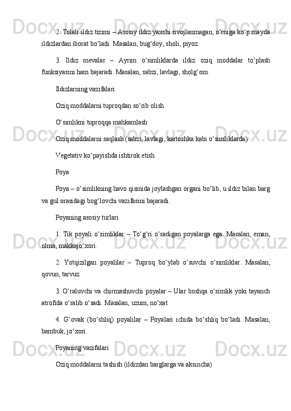 2. Tolali ildiz tizimi – Asosiy ildiz yaxshi rivojlanmagan, o‘rniga ko‘p mayda
ildizlardan iborat bo‘ladi. Masalan, bug‘doy, sholi, piyoz.
3.   Ildiz   mevalar   –   Ayrim   o‘simliklarda   ildiz   oziq   moddalar   to‘plash
funksiyasini ham bajaradi. Masalan, sabzi, lavlagi, sholg‘om.
Ildizlarning vazifalari
Oziq moddalarni tuproqdan so‘rib olish
O‘simlikni tuproqqa mahkamlash
Oziq moddalarni saqlash (sabzi, lavlagi, kartoshka kabi o‘simliklarda)
Vegetativ ko‘payishda ishtirok etish
Poya
Poya – o‘simlikning havo qismida joylashgan organi bo‘lib, u ildiz bilan barg
va gul orasidagi bog‘lovchi vazifasini bajaradi.
Poyaning asosiy turlari
1. Tik poyali  o‘simliklar – To‘g‘ri o‘sadigan  poyalarga ega. Masalan,  eman,
olma, makkajo‘xori.
2.   Yotqizilgan   poyalilar   –   Tuproq   bo‘ylab   o‘suvchi   o‘simliklar.   Masalan,
qovun, tarvuz.
3. O‘raluvchi va chirmashuvchi poyalar – Ular boshqa o‘simlik yoki tayanch
atrofida o‘ralib o‘sadi. Masalan, uzum, no‘xat.
4.   G‘ovak   (bo‘shliq)   poyalilar   –   Poyalari   ichida   bo‘shliq   bo‘ladi.   Masalan,
bambuk, jo‘xori.
Poyaning vazifalari
Oziq moddalarni tashish (ildizdan barglarga va aksincha) 