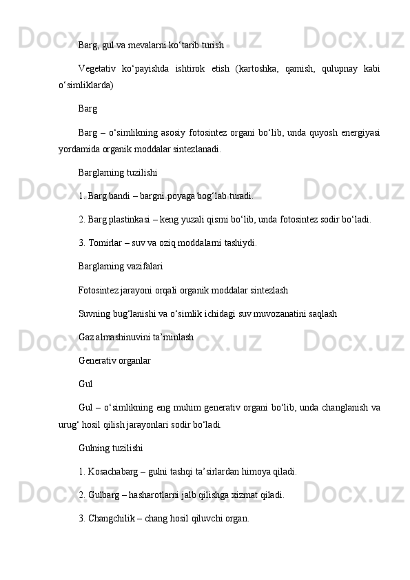 Barg, gul va mevalarni ko‘tarib turish
Vegetativ   ko‘payishda   ishtirok   etish   (kartoshka,   qamish,   qulupnay   kabi
o‘simliklarda)
Barg
Barg  –   o‘simlikning  asosiy   fotosintez   organi   bo‘lib,  unda   quyosh   energiyasi
yordamida organik moddalar sintezlanadi.
Barglarning tuzilishi
1. Barg bandi – bargni poyaga bog‘lab turadi.
2. Barg plastinkasi – keng yuzali qismi bo‘lib, unda fotosintez sodir bo‘ladi.
3. Tomirlar – suv va oziq moddalarni tashiydi.
Barglarning vazifalari
Fotosintez jarayoni orqali organik moddalar sintezlash
Suvning bug‘lanishi va o‘simlik ichidagi suv muvozanatini saqlash
Gaz almashinuvini ta’minlash
Generativ organlar
Gul
Gul – o‘simlikning eng muhim generativ organi bo‘lib, unda changlanish va
urug‘ hosil qilish jarayonlari sodir bo‘ladi.
Gulning tuzilishi
1. Kosachabarg – gulni tashqi ta’sirlardan himoya qiladi.
2. Gulbarg – hasharotlarni jalb qilishga xizmat qiladi.
3. Changchilik – chang hosil qiluvchi organ. 