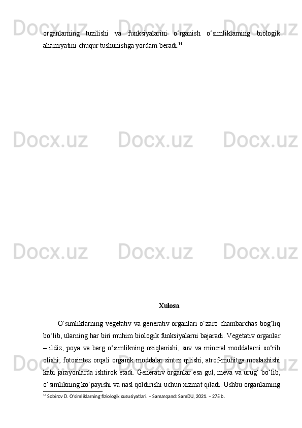 organlarning   tuzilishi   va   funksiyalarini   o‘rganish   o‘simliklarning   biologik
ahamiyatini chuqur tushunishga yordam beradi. 14
Xulosa
O‘simliklarning vegetativ va generativ organlari o‘zaro chambarchas bog‘liq
bo‘lib, ularning har biri muhim biologik funksiyalarni bajaradi. Vegetativ organlar
–   ildiz,   poya   va   barg   o‘simlikning   oziqlanishi,   suv   va   mineral   moddalarni   so‘rib
olishi, fotosintez orqali organik moddalar sintez qilishi, atrof-muhitga moslashishi
kabi jarayonlarda ishtirok etadi. Generativ organlar esa gul, meva va urug‘ bo‘lib,
o‘simlikning ko‘payishi va nasl qoldirishi uchun xizmat qiladi. Ushbu organlarning
14
 Sobirov D. O‘simliklarning fiziologik xususiyatlari. – Samarqand: SamDU, 2021. – 275 b. 