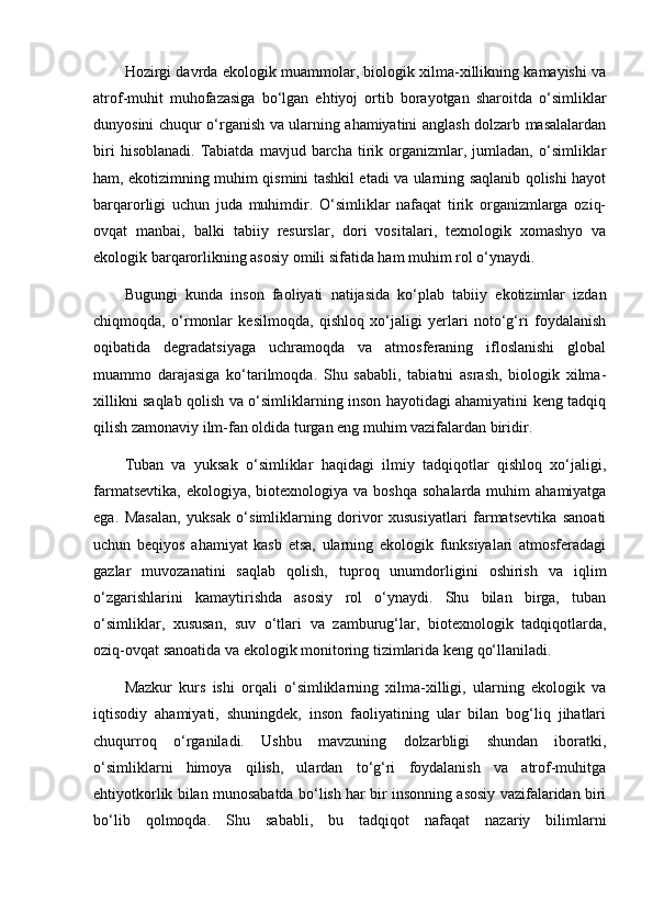 Hozirgi davrda ekologik muammolar, biologik xilma-xillikning kamayishi va
atrof-muhit   muhofazasiga   bo‘lgan   ehtiyoj   ortib   borayotgan   sharoitda   o‘simliklar
dunyosini chuqur o‘rganish va ularning ahamiyatini anglash dolzarb masalalardan
biri   hisoblanadi.   Tabiatda   mavjud   barcha   tirik  organizmlar,   jumladan,   o‘simliklar
ham, ekotizimning muhim qismini tashkil etadi va ularning saqlanib qolishi hayot
barqarorligi   uchun   juda   muhimdir.   O‘simliklar   nafaqat   tirik   organizmlarga   oziq-
ovqat   manbai,   balki   tabiiy   resurslar,   dori   vositalari,   texnologik   xomashyo   va
ekologik barqarorlikning asosiy omili sifatida ham muhim rol o‘ynaydi.
Bugungi   kunda   inson   faoliyati   natijasida   ko‘plab   tabiiy   ekotizimlar   izdan
chiqmoqda,   o‘rmonlar   kesilmoqda,   qishloq   xo‘jaligi   yerlari   noto‘g‘ri   foydalanish
oqibatida   degradatsiyaga   uchramoqda   va   atmosferaning   ifloslanishi   global
muammo   darajasiga   ko‘tarilmoqda.   Shu   sababli,   tabiatni   asrash,   biologik   xilma-
xillikni saqlab qolish va o‘simliklarning inson hayotidagi ahamiyatini keng tadqiq
qilish zamonaviy ilm-fan oldida turgan eng muhim vazifalardan biridir.
Tuban   va   yuksak   o‘simliklar   haqidagi   ilmiy   tadqiqotlar   qishloq   xo‘jaligi,
farmatsevtika,  ekologiya,  biotexnologiya va  boshqa  sohalarda  muhim   ahamiyatga
ega.   Masalan,   yuksak   o‘simliklarning   dorivor   xususiyatlari   farmatsevtika   sanoati
uchun   beqiyos   ahamiyat   kasb   etsa,   ularning   ekologik   funksiyalari   atmosferadagi
gazlar   muvozanatini   saqlab   qolish,   tuproq   unumdorligini   oshirish   va   iqlim
o‘zgarishlarini   kamaytirishda   asosiy   rol   o‘ynaydi.   Shu   bilan   birga,   tuban
o‘simliklar,   xususan,   suv   o‘tlari   va   zamburug‘lar,   biotexnologik   tadqiqotlarda,
oziq-ovqat sanoatida va ekologik monitoring tizimlarida keng qo‘llaniladi.
Mazkur   kurs   ishi   orqali   o‘simliklarning   xilma-xilligi,   ularning   ekologik   va
iqtisodiy   ahamiyati,   shuningdek,   inson   faoliyatining   ular   bilan   bog‘liq   jihatlari
chuqurroq   o‘rganiladi.   Ushbu   mavzuning   dolzarbligi   shundan   iboratki,
o‘simliklarni   himoya   qilish,   ulardan   to‘g‘ri   foydalanish   va   atrof-muhitga
ehtiyotkorlik bilan munosabatda bo‘lish har bir insonning asosiy vazifalaridan biri
bo‘lib   qolmoqda.   Shu   sababli,   bu   tadqiqot   nafaqat   nazariy   bilimlarni
