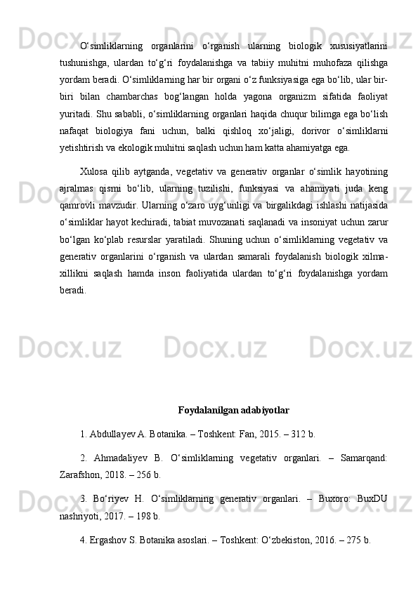 O‘simliklarning   organlarini   o‘rganish   ularning   biologik   xususiyatlarini
tushunishga,   ulardan   to‘g‘ri   foydalanishga   va   tabiiy   muhitni   muhofaza   qilishga
yordam beradi. O‘simliklarning har bir organi o‘z funksiyasiga ega bo‘lib, ular bir-
biri   bilan   chambarchas   bog‘langan   holda   yagona   organizm   sifatida   faoliyat
yuritadi. Shu sababli, o‘simliklarning organlari haqida chuqur bilimga ega bo‘lish
nafaqat   biologiya   fani   uchun,   balki   qishloq   xo‘jaligi,   dorivor   o‘simliklarni
yetishtirish va ekologik muhitni saqlash uchun ham katta ahamiyatga ega.
Xulosa   qilib   aytganda,   vegetativ   va   generativ   organlar   o‘simlik   hayotining
ajralmas   qismi   bo‘lib,   ularning   tuzilishi,   funksiyasi   va   ahamiyati   juda   keng
qamrovli   mavzudir. Ularning o‘zaro uyg‘unligi  va  birgalikdagi   ishlashi  natijasida
o‘simliklar hayot kechiradi, tabiat muvozanati  saqlanadi  va insoniyat uchun zarur
bo‘lgan   ko‘plab   resurslar   yaratiladi.   Shuning   uchun   o‘simliklarning   vegetativ   va
generativ   organlarini   o‘rganish   va   ulardan   samarali   foydalanish   biologik   xilma-
xillikni   saqlash   hamda   inson   faoliyatida   ulardan   to‘g‘ri   foydalanishga   yordam
beradi.
Foydalanilgan adabiyotlar
1. Abdullayev A. Botanika. – Toshkent: Fan, 2015. – 312 b.
2.   Ahmadaliyev   B.   O‘simliklarning   vegetativ   organlari.   –   Samarqand:
Zarafshon, 2018. – 256 b.
3.   Bo‘riyev   H.   O‘simliklarning   generativ   organlari.   –   Buxoro:   BuxDU
nashriyoti, 2017. – 198 b.
4. Ergashov S. Botanika asoslari. – Toshkent: O‘zbekiston, 2016. – 275 b.