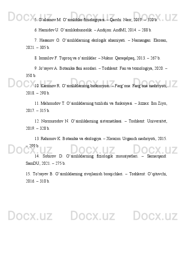 5. G‘ulomov M. O‘simliklar fiziologiyasi. – Qarshi: Nasr, 2019. – 320 b.
6. Hamidov U. O‘simlikshunoslik. – Andijon: AndMI, 2014. – 288 b.
7.   Hasanov   O.   O‘simliklarning   ekologik   ahamiyati.   –   Namangan:   Ekosan,
2021. – 305 b.
8. Ismoilov F. Tuproq va o‘simliklar. – Nukus: Qaraqalpaq, 2013. – 267 b.
9. Jo‘rayev A. Botanika fani asoslari. – Toshkent: Fan va texnologiya, 2020. –
350 b.
10. Karimov R. O‘simliklarning biokimyosi. – Farg‘ona: Farg‘ona nashriyoti,
2018. – 290 b.
11. Mahmudov T. O‘simliklarning tuzilishi va funksiyasi. – Jizzax: Ilm Ziyo,
2017. – 315 b.
12.   Normurodov   N.   O‘simliklarning   sistematikasi.   –   Toshkent:   Universitet,
2019. – 328 b.
13. Rahimov K. Botanika va ekologiya. – Xorazm: Urganch nashriyoti, 2015.
– 299 b.
14.   Sobirov   D.   O‘simliklarning   fiziologik   xususiyatlari.   –   Samarqand:
SamDU, 2021. – 275 b.
15.   To‘rayev   B.   O‘simliklarning   rivojlanish   bosqichlari.   –   Toshkent:   O‘qituvchi,
2016. – 310 b. 