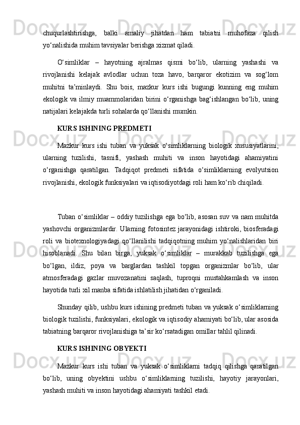 chuqurlashtirishga,   balki   amaliy   jihatdan   ham   tabiatni   muhofaza   qilish
yo‘nalishida muhim tavsiyalar berishga xizmat qiladi.
O‘simliklar   –   hayotning   ajralmas   qismi   bo‘lib,   ularning   yashashi   va
rivojlanishi   kelajak   avlodlar   uchun   toza   havo,   barqaror   ekotizim   va   sog‘lom
muhitni   ta’minlaydi.   Shu   bois,   mazkur   kurs   ishi   bugungi   kunning   eng   muhim
ekologik  va   ilmiy  muammolaridan  birini   o‘rganishga   bag‘ishlangan   bo‘lib,  uning
natijalari kelajakda turli sohalarda qo‘llanishi mumkin.
KURS ISHINING PREDMETI
Mazkur   kurs   ishi   tuban   va   yuksak   o‘simliklarning   biologik   xususiyatlarini,
ularning   tuzilishi,   tasnifi,   yashash   muhiti   va   inson   hayotidagi   ahamiyatini
o‘rganishga   qaratilgan.   Tadqiqot   predmeti   sifatida   o‘simliklarning   evolyutsion
rivojlanishi, ekologik funksiyalari va iqtisodiyotdagi roli ham ko‘rib chiqiladi.
Tuban o‘simliklar – oddiy tuzilishga ega bo‘lib, asosan suv va nam muhitda
yashovchi   organizmlardir.  Ularning  fotosintez  jarayonidagi  ishtiroki,  biosferadagi
roli   va   biotexnologiyadagi   qo‘llanilishi   tadqiqotning   muhim   yo‘nalishlaridan   biri
hisoblanadi.   Shu   bilan   birga,   yuksak   o‘simliklar   –   murakkab   tuzilishga   ega
bo‘lgan,   ildiz,   poya   va   barglardan   tashkil   topgan   organizmlar   bo‘lib,   ular
atmosferadagi   gazlar   muvozanatini   saqlash,   tuproqni   mustahkamlash   va   inson
hayotida turli xil manba sifatida ishlatilish jihatidan o‘rganiladi.
Shunday qilib, ushbu kurs ishining predmeti tuban va yuksak o‘simliklarning
biologik tuzilishi, funksiyalari, ekologik va iqtisodiy ahamiyati bo‘lib, ular asosida
tabiatning barqaror rivojlanishiga ta’sir ko‘rsatadigan omillar tahlil qilinadi.
KURS ISHINING OBYEKTI
Mazkur   kurs   ishi   tuban   va   yuksak   o‘simliklarni   tadqiq   qilishga   qaratilgan
bo‘lib,   uning   obyektini   ushbu   o‘simliklarning   tuzilishi,   hayotiy   jarayonlari,
yashash muhiti va inson hayotidagi ahamiyati tashkil etadi. 