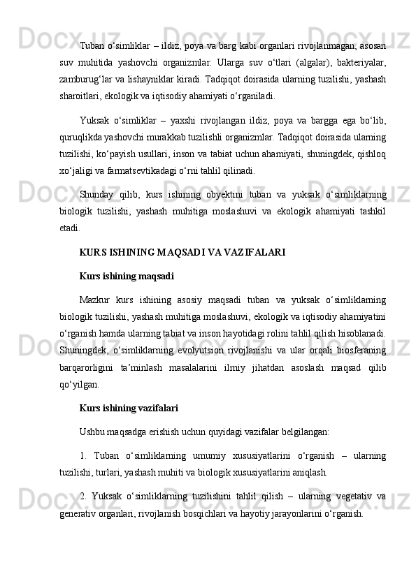 Tuban o‘simliklar – ildiz, poya va barg kabi organlari rivojlanmagan, asosan
suv   muhitida   yashovchi   organizmlar.   Ularga   suv   o‘tlari   (algalar),   bakteriyalar,
zamburug‘lar va lishayniklar kiradi. Tadqiqot doirasida ularning tuzilishi, yashash
sharoitlari, ekologik va iqtisodiy ahamiyati o‘rganiladi.
Yuksak   o‘simliklar   –   yaxshi   rivojlangan   ildiz,   poya   va   bargga   ega   bo‘lib,
quruqlikda yashovchi murakkab tuzilishli organizmlar. Tadqiqot doirasida ularning
tuzilishi, ko‘payish usullari, inson va tabiat uchun ahamiyati, shuningdek, qishloq
xo‘jaligi va farmatsevtikadagi o‘rni tahlil qilinadi.
Shunday   qilib,   kurs   ishining   obyektini   tuban   va   yuksak   o‘simliklarning
biologik   tuzilishi,   yashash   muhitiga   moslashuvi   va   ekologik   ahamiyati   tashkil
etadi.
KURS ISHINING MAQSADI VA VAZIFALARI
Kurs ishining maqsadi
Mazkur   kurs   ishining   asosiy   maqsadi   tuban   va   yuksak   o‘simliklarning
biologik tuzilishi, yashash muhitiga moslashuvi, ekologik va iqtisodiy ahamiyatini
o‘rganish hamda ularning tabiat va inson hayotidagi rolini tahlil qilish hisoblanadi.
Shuningdek,   o‘simliklarning   evolyutsion   rivojlanishi   va   ular   orqali   biosferaning
barqarorligini   ta’minlash   masalalarini   ilmiy   jihatdan   asoslash   maqsad   qilib
qo‘yilgan.
Kurs ishining vazifalari
Ushbu maqsadga erishish uchun quyidagi vazifalar belgilangan:
1.   Tuban   o‘simliklarning   umumiy   xususiyatlarini   o‘rganish   –   ularning
tuzilishi, turlari, yashash muhiti va biologik xususiyatlarini aniqlash.
2.   Yuksak   o‘simliklarning   tuzilishini   tahlil   qilish   –   ularning   vegetativ   va
generativ organlari, rivojlanish bosqichlari va hayotiy jarayonlarini o‘rganish.