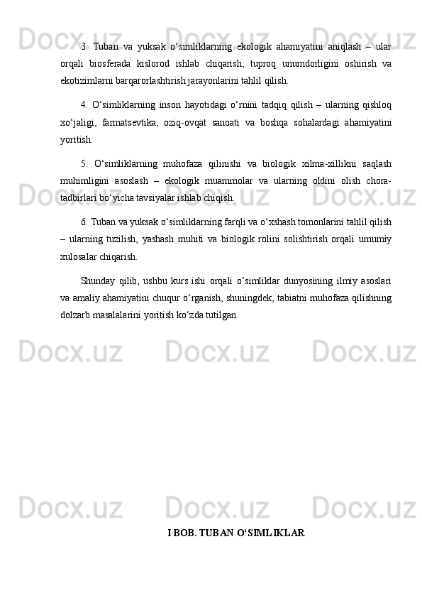3.   Tuban   va   yuksak   o‘simliklarning   ekologik   ahamiyatini   aniqlash   –   ular
orqali   biosferada   kislorod   ishlab   chiqarish,   tuproq   unumdorligini   oshirish   va
ekotizimlarni barqarorlashtirish jarayonlarini tahlil qilish.
4.   O‘simliklarning   inson   hayotidagi   o‘rnini   tadqiq   qilish   –   ularning   qishloq
xo‘jaligi,   farmatsevtika,   oziq-ovqat   sanoati   va   boshqa   sohalardagi   ahamiyatini
yoritish.
5.   O‘simliklarning   muhofaza   qilinishi   va   biologik   xilma-xillikni   saqlash
muhimligini   asoslash   –   ekologik   muammolar   va   ularning   oldini   olish   chora-
tadbirlari bo‘yicha tavsiyalar ishlab chiqish.
6. Tuban va yuksak o‘simliklarning farqli va o‘xshash tomonlarini tahlil qilish
–   ularning   tuzilish,   yashash   muhiti   va   biologik   rolini   solishtirish   orqali   umumiy
xulosalar chiqarish.
Shunday   qilib,   ushbu   kurs   ishi   orqali   o‘simliklar   dunyosining   ilmiy   asoslari
va amaliy ahamiyatini chuqur o‘rganish, shuningdek, tabiatni muhofaza qilishning
dolzarb masalalarini yoritish ko‘zda tutilgan.
I BOB. TUBAN O‘SIMLIKLAR 